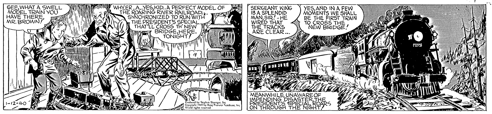 Comic book OCR: GEE.WHAT A SWELL MODEL TRAIN YOU HAVE THEREMR. BROWN! WHY ER.A. YESKID.A PERFECT MODEL OF "THE ROARING RINER RAILROAD SYNCHRONIZED TO RUN WITH THE PRESIDENTS SPECIAL THAT'LL CROSS TH' NEW YAV BRIDGEHERE. TONIGHT SERGEANT KING IS A SPLENDID MANSIR!-HE WIRED THAT THE TRACKS ÄRE CLEAR.. YESAND IN A FEW MOMENTS WE SHALL BE THE FIRST TRAIN TO CROSS THE "NEW BRIDGE! MEANWHILEUNAWAREOF PREDING DIS AL BERS 1-12-40 GEE.WHAT A SWELL MODEL TRAIN YOU HAVE THEREMR. BROWN! WHY ER.A. YESKID.A PERFECT MODEL OF "THE ROARING RINER RAILROAD SYNCHRONIZED TO RUN WITH THE PRESIDENTS SPECIAL THAT'LL CROSS TH' NEW YAV BRIDGEHERE. TONIGHT SERGEANT KING IS A SPLENDID MANSIR!-HE WIRED THAT THE TRACKS ÄRE CLEAR.. YESAND IN A FEW MOMENTS WE SHALL BE THE FIRST TRAIN TO CROSS THE "NEW BRIDGE! MEANWHILEUNAWAREOF PREDING DIS AL BERS 1-12-40