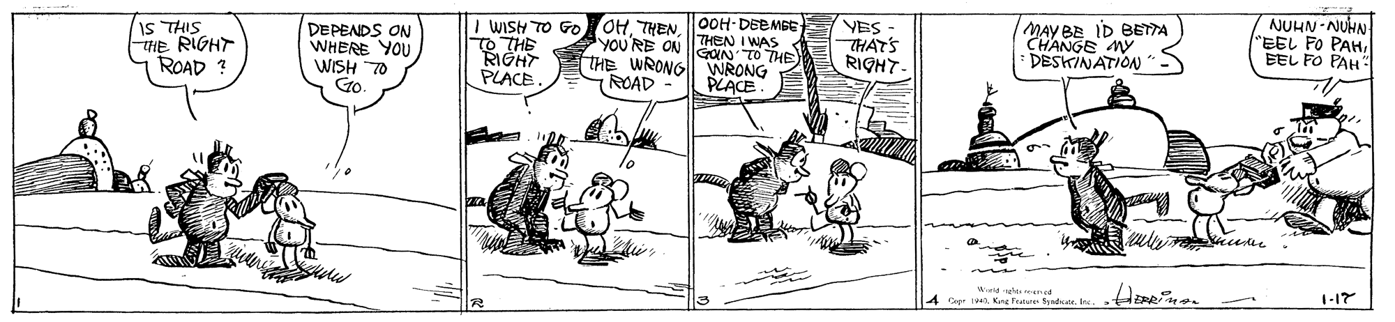 Font OCR: IS THIS THE RIGHT ROAD ? NUHN-NUHN "EEL FO PAHEEL FO PAH": I WISH TO Go OH THEN |00H-DEEMBE DEPENDS ON WHERE YOU WISH 70 Go. VES THAT'S RIGHT- MAY BE ID BETTA CHANGE MY DESKINATION"- THEN I WAS YOU'RE ON OIN TO THE RIGHT PLACE THE WRONG ROAD WRONG PLACE Wthes re d 40Kng Frature Syadr. Ine. T-17 IS THIS THE RIGHT ROAD ? NUHN-NUHN "EEL FO PAHEEL FO PAH": I WISH TO Go OH THEN |00H-DEEMBE DEPENDS ON WHERE YOU WISH 70 Go. VES THAT'S RIGHT- MAY BE ID BETTA CHANGE MY DESKINATION"- THEN I WAS YOU'RE ON OIN TO THE RIGHT PLACE THE WRONG ROAD WRONG PLACE Wthes re d 40Kng Frature Syadr. Ine. T-17