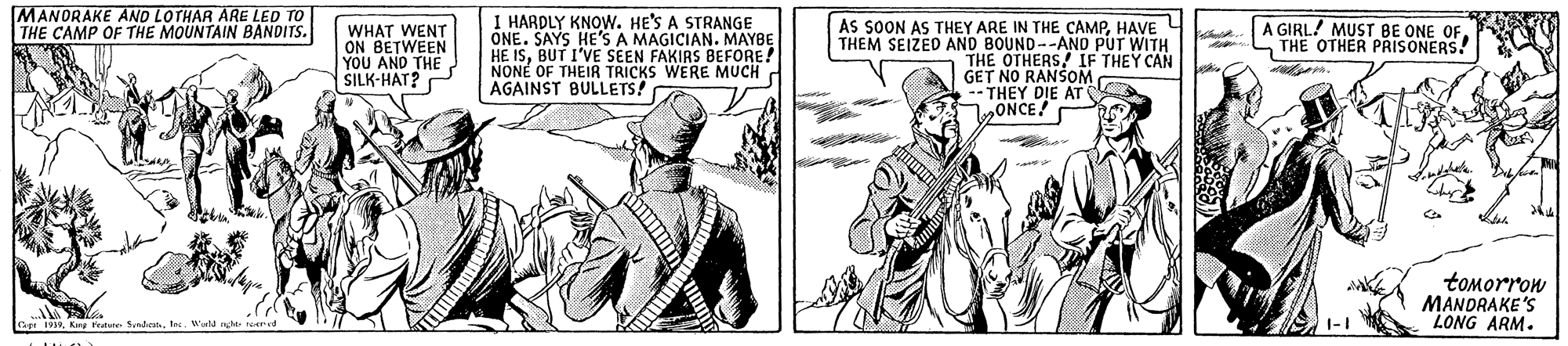 Design OCR: MANORAKE AND LOTHAR ARE LED TO THE CAMP OF THE MOUNTAIN BANDITS. I HARDLY KNOW. HE'S A STRANGE ONE. SAYS HE'S A MAGICIAN. MAYBE HE ISBUT I'VE SEEN FAKIRS BEFORE! NONÉ OF THEIR TRICKS WERE MUCH AGAINST BULLETS! AS SOON AS THEY ARE IN THE CAMPHAVE THEM SEIZED AND BOUND--AND PUT WITH THE OTHERSOM A GIRL! MUST BE ONE OF THE OTHER PRISONERS! WHAT WENT ON BETWEEN YOU AND THE SILK-HAT? IF THEY CAN GET NO -- THEY DIE AT bONCE tomorrow MANDRAKE'S LONG ARM. MANORAKE AND LOTHAR ARE LED TO THE CAMP OF THE MOUNTAIN BANDITS. I HARDLY KNOW. HE'S A STRANGE ONE. SAYS HE'S A MAGICIAN. MAYBE HE ISBUT I'VE SEEN FAKIRS BEFORE! NONÉ OF THEIR TRICKS WERE MUCH AGAINST BULLETS! AS SOON AS THEY ARE IN THE CAMPHAVE THEM SEIZED AND BOUND--AND PUT WITH THE OTHERSOM A GIRL! MUST BE ONE OF THE OTHER PRISONERS! WHAT WENT ON BETWEEN YOU AND THE SILK-HAT? IF THEY CAN GET NO -- THEY DIE AT bONCE tomorrow MANDRAKE'S LONG ARM.