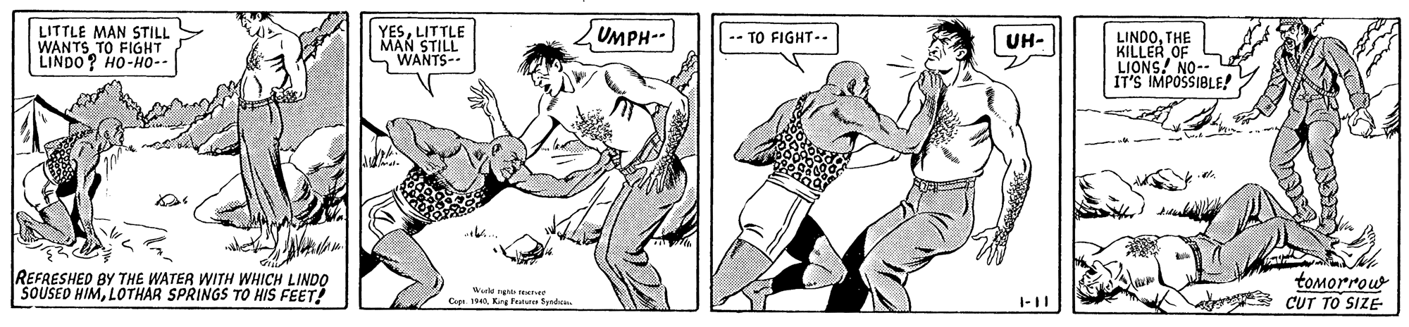 Line art OCR: UMPH LITTLE MAN STILL WANTS TO FIGHT LINDO? HO-Ho-- YESLITTLE MAN STILL WANTS- -- TO FIGHT-- LINDOTHE KILLER OF LIONS! NO-- IT'S IMPOSSIBLE! UH- REFRESHED BY THE WATER WITH WHICH LINDO SOUSED HIMLOOTHAR SPRINGS TO HIS FEET! tomorrouw CUT TO SIZE Wrki ng reetet 1940King Tutute Spedc. 1-11 UMPH LITTLE MAN STILL WANTS TO FIGHT LINDO? HO-Ho-- YESLITTLE MAN STILL WANTS- -- TO FIGHT-- LINDOTHE KILLER OF LIONS! NO-- IT'S IMPOSSIBLE! UH- REFRESHED BY THE WATER WITH WHICH LINDO SOUSED HIMLOOTHAR SPRINGS TO HIS FEET! tomorrouw CUT TO SIZE Wrki ng reetet 1940King Tutute Spedc. 1-11