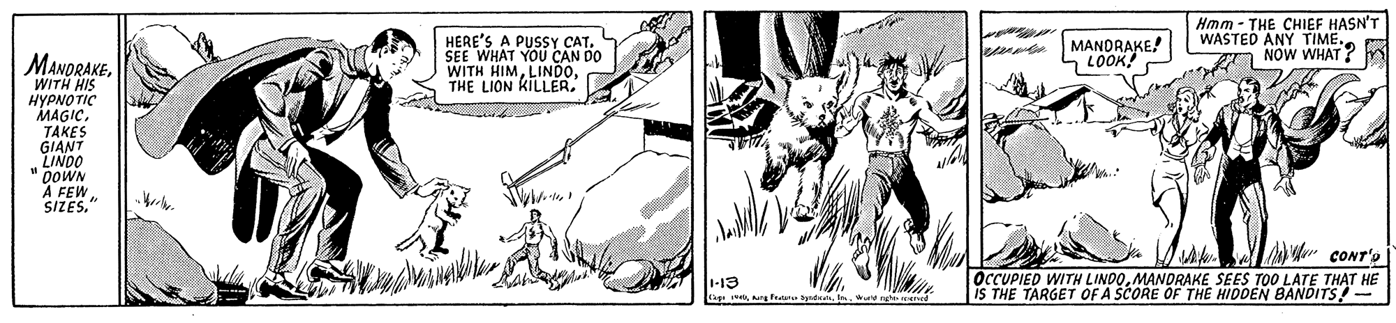 Art OCR: HERE'S A PUSSY CAT. SEE WHAT YOU CAN DO WITH HIMTHE LION KILLER Hmm - THE CHIEF HASN'T WASTED ANY TIME. NOW WHAT? MANDRAKE! LOOK! MANORAKEWITH HIS ????? ?IC MAGIC. TAKES GIANT LINDO DOWN A FEW SIZES." LAK CONT'S OCCUPIED WITH LINDOMANDRAKE SEES TOO LATE THAT HE IS THE TARGET OF A SCORE OF THE HIDDEN BANDITS!- 1-13 agewu ne reercd HERE'S A PUSSY CAT. SEE WHAT YOU CAN DO WITH HIMTHE LION KILLER Hmm - THE CHIEF HASN'T WASTED ANY TIME. NOW WHAT? MANDRAKE! LOOK! MANORAKEWITH HIS ????? ?IC MAGIC. TAKES GIANT LINDO DOWN A FEW SIZES." LAK CONT'S OCCUPIED WITH LINDOMANDRAKE SEES TOO LATE THAT HE IS THE TARGET OF A SCORE OF THE HIDDEN BANDITS!- 1-13 ageang feaane ayudawu ne reercd