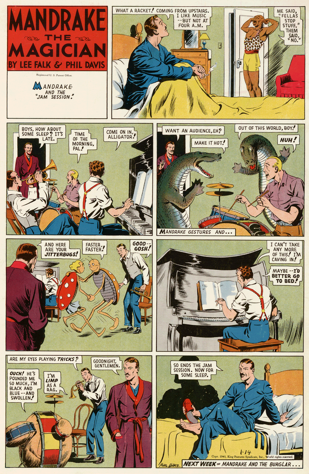 Art OCR: MANDRAKE WHAT A RACKET! COMING FROM UPSTAIRS. I LIKE MUSIC -- BUT NOT AT FOUR A.M. ME SAIDFELLAS STOP STUFF." THEM SAID* NO." TH E MAGICIAN BY LEE FALK & PHIL DAVIS RegidUS Puet Oc e MANDRAKE AND THE "JAM SESSION." OUT OF THIS WORLDBOY! BOYSHOW ABOUT SOMÉ SLEEP ? ITS LATE. WANT AN AUDIENCEEH? COME ON INALLIGATOR! TIME OF THE MORNINGPAL! HUH! MAKE IT HOT! MANDRAKE GESTURES AND... FASTERFASTER! GOOD GOSH! AND HERE ARE YOUR JITTERBUGS! I CAN'T TAKE ANY MORE OF THIS! I'M CAVING IN! MAYBE --I'D BETTER GO TO BED! ARE MY EYES PLAYING TRICKS ? GOODNIGHTGENTLEMEN. SO ENDS THE JAM SESSION. NOW FOR SOME SLEEP. OUCH! HE'S POUNDED ME SO MUCHI'M BLACK AND BLUE --AND SWOLLEN I'M LIMP AS A RAG. F14 Copr. 1940World rights narved. Nn A. NEXT WEEK - MANDRAKE AND THE BURGLAR... MANDRAKE WHAT A RACKET! COMING FROM UPSTAIRS. I LIKE MUSIC -- BUT NOT AT FOUR A.M. ME SAIDFELLAS STOP STUFF." THEM SAID* NO." TH E MAGICIAN BY LEE FALK & PHIL DAVIS RegidUS Puet Oc e MANDRAKE AND THE "JAM SESSION." OUT OF THIS WORLDBOY! BOYSHOW ABOUT SOMÉ SLEEP ? ITS LATE. WANT AN AUDIENCEEH? COME ON INALLIGATOR! TIME OF THE MORNINGPAL! HUH! MAKE IT HOT! MANDRAKE GESTURES AND... FASTERFASTER! GOOD GOSH! AND HERE ARE YOUR JITTERBUGS! I CAN'T TAKE ANY MORE OF THIS! I'M CAVING IN! MAYBE --I'D BETTER GO TO BED! ARE MY EYES PLAYING TRICKS ? GOODNIGHTGENTLEMEN. SO ENDS THE JAM SESSION. NOW FOR SOME SLEEP. OUCH! HE'S POUNDED ME SO MUCHI'M BLACK AND BLUE --AND SWOLLEN I'M LIMP AS A RAG. F14 Copr. 1940King Festur SynicateWorld rights narved. Nn A. NEXT WEEK - MANDRAKE AND THE BURGLAR...