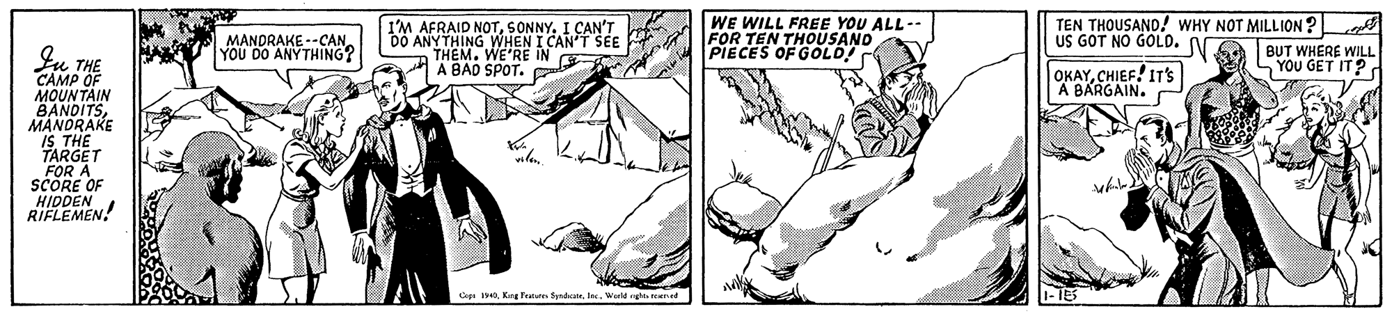 Art OCR: I'M AFRAID NOTI CAN'T DO ANYTHING WHEN I CAN T SE THEM. WE'RE IN A BAD SPOT. WE WILL FREE YOU ALL-- FOR TEN THOUSAND PIECES OF GOLD! TEN THOUSAND! WHY NOT MILLION ?L BUT WHERE WILL SYOU GET IT? US GOT NO GOLO. N MANDRAKE --CAN YOU DO ANYTHING? Iu THE CAMP OF MOUNTAIN BANDITSMANORAKE IS THE FARGET FOR A SCORE OF HIDDEN RIFLEMEN. OKAYCHIEF! IT'S A BARGAIN. vile. Cope 1940Jec. Werld ngte ned I'M AFRAID NOTI CAN'T DO ANYTHING WHEN I CAN T SE THEM. WE'RE IN A BAD SPOT. WE WILL FREE YOU ALL-- FOR TEN THOUSAND PIECES OF GOLD! TEN THOUSAND! WHY NOT MILLION ?L BUT WHERE WILL SYOU GET IT? US GOT NO GOLO. N MANDRAKE --CAN YOU DO ANYTHING? Iu THE CAMP OF MOUNTAIN BANDITSMANORAKE IS THE FARGET FOR A SCORE OF HIDDEN RIFLEMEN. OKAYCHIEF! IT'S A BARGAIN. vile. Cope 1940Kng Fetu SendkateJec. Werld ngte ned