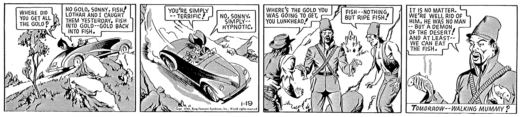 Kit car OCR: NO GOLOSONNY. FISH! LOTHAR AND I CAUGHT THEM YESTEROAYFISH INTO GOLD--GÓLD BACK INTO FISH. IT IS NO MATTER. WE'RE WELL RID OF HIMHE WAS NO MAN BUT A DEMON OF THE DESERT! ANO AT LEAST-- WE CAN EAT THE FISH. WHERE DID YOU GET ALL THE GOLD? YOU'RE SIMPLY -- TERRIFIC NOŠIMONNY. HYPNOTIC. WHERE'S THE GOLD YOU WAS GOING TO GETYOU LUNKHEAD FISH--NOTHINGBUT RIPE FISH! 1-19 r 1940Warld righa reuned TOMORROW--WALKING MUMMY ? NO GOLOSONNY. FISH! LOTHAR AND I CAUGHT THEM YESTEROAYFISH INTO GOLD--GÓLD BACK INTO FISH. IT IS NO MATTER. WE'RE WELL RID OF HIMHE WAS NO MAN BUT A DEMON OF THE DESERT! ANO AT LEAST-- WE CAN EAT THE FISH. WHERE DID YOU GET ALL THE GOLD? YOU'RE SIMPLY -- TERRIFIC NOŠIMONNY. HYPNOTIC. WHERE'S THE GOLD YOU WAS GOING TO GETYOU LUNKHEAD FISH--NOTHINGBUT RIPE FISH! 1-19 r 1940King Featurn SpndicteWarld righa reuned TOMORROW--WALKING MUMMY ?