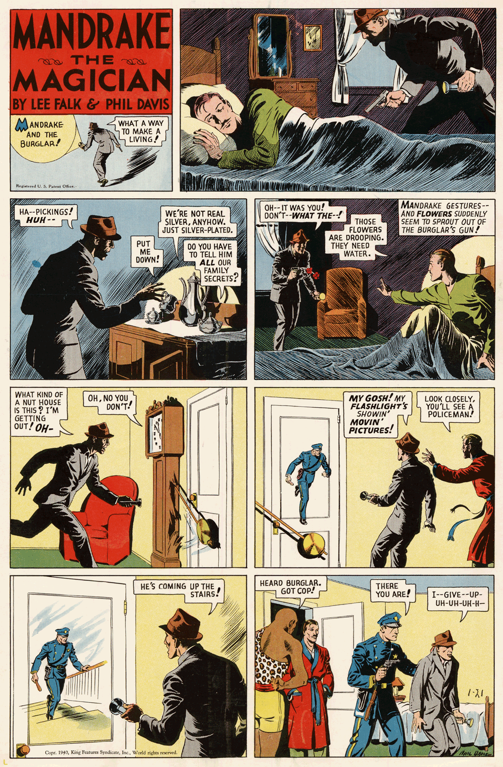 Comics OCR: MANDRAKE a TH E MAGICIAN BY LEE FALK & PHIL DAVIS <WHAT A WAY TO MAKE A - LIVING! MANDRAKE AND THE BURGLAR! Hegatered Ua Pate Ofer MANDRAKE GESTURES -- AND FLOWERS SUDDENLY SEEM TO SPROUT OUT OF THE BURGLAR'S GUN! HA--PICKINGS! ???-- WE'RE NOT REAL SILVERANYHOW. JUST SILVER-PLATED. OH-- IT WAS YOU! DON'T--WHAT THE-! THOSE FLOWERS ARE DROOPING. THEY NEED WATER. PUT ME DOWN! DO YOU HAVE TO TELL HIM ALL OUR FAMILY SECRETS? WHAT KIND OF A NUT HOUSE IS THIS ? I'M GETTING OUT! OH- MY GOSH! MY FLASHLIGHT's SHOWIN MOVIN PICTURES! OHNO YOU DON'T! LOOK CLOSELYYOU'LL SEE A POLICEMAN! HE'S COMING UP THE STAIRS! HEARD BURGLAR. GOT COP! THERE YOU ARE! I--GIVE--UP- UH-UH-UH-H- Copr. 1940Warld righte reserved. MANDRAKE a TH E MAGICIAN BY LEE FALK & PHIL DAVIS <WHAT A WAY TO MAKE A - LIVING! MANDRAKE AND THE BURGLAR! Hegatered Ua Pate Ofer MANDRAKE GESTURES -- AND FLOWERS SUDDENLY SEEM TO SPROUT OUT OF THE BURGLAR'S GUN! HA--PICKINGS! ???-- WE'RE NOT REAL SILVERANYHOW. JUST SILVER-PLATED. OH-- IT WAS YOU! DON'T--WHAT THE-! THOSE FLOWERS ARE DROOPING. THEY NEED WATER. PUT ME DOWN! DO YOU HAVE TO TELL HIM ALL OUR FAMILY SECRETS? WHAT KIND OF A NUT HOUSE IS THIS ? I'M GETTING OUT! OH- MY GOSH! MY FLASHLIGHT's SHOWIN MOVIN PICTURES! OHNO YOU DON'T! LOOK CLOSELYYOU'LL SEE A POLICEMAN! HE'S COMING UP THE STAIRS! HEARD BURGLAR. GOT COP! THERE YOU ARE! I--GIVE--UP- UH-UH-UH-H- Copr. 1940King Peature SyadicateWarld righte reserved.