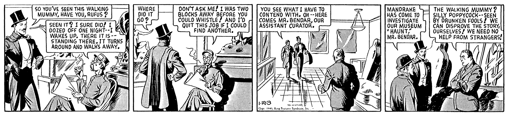 Conversation OCR: SO YOU'VE SEEN THIS WALKING MUMMYRUFUS ? WHERE DIO IT GO? DON'T ASK ME! I WAS TWO BLOCKS AWAY BEFORE YOU COULD WHISTLE! AND I'0 QUIT THIS JOB IF I COULO FIND ANOTHER. YOU SEE WHAT I HAVE TO CONTENO WITH. OH --HERE COMES MA. BENDAROUR ASSISTANT CURATOR. MANDRAKE HAS COME TO FH SILLY POPPYCOCK--SEEN INVESTIGATE OUR MUSEUM * HAUNT MR. BENOAR. THE WALKING MUMMY ? SEEN IT? I SURE DID! 0OZED OFF ONE NIGHT--I WAKES UP. THERE IT IS-- STANDING THERE.IT TURNS AROUND AND WALKS AWAY. BY DRUNKEN FOOLS ? WE CÁN DISPROVE THE STORYOURSELVES/ WE NEED NO a HELP FROM STRANGERS! 1-R3 Coge 1U1 rened SO YOU'VE SEEN THIS WALKING MUMMYHAVE YOURUFUS ? WHERE DIO IT GO? DON'T ASK ME! I WAS TWO BLOCKS AWAY BEFORE YOU COULD WHISTLE! AND I'0 QUIT THIS JOB IF I COULO FIND ANOTHER. YOU SEE WHAT I HAVE TO CONTENO WITH. OH --HERE COMES MA. BENDAROUR ASSISTANT CURATOR. MANDRAKE HAS COME TO FH SILLY POPPYCOCK--SEEN INVESTIGATE OUR MUSEUM * HAUNT MR. BENOAR. THE WALKING MUMMY ? SEEN IT? I SURE DID! 0OZED OFF ONE NIGHT--I WAKES UP. THERE IT IS-- STANDING THERE.IT TURNS AROUND AND WALKS AWAY. BY DRUNKEN FOOLS ? WE CÁN DISPROVE THE STORYOURSELVES/ WE NEED NO a HELP FROM STRANGERS! 1-R3 Coge 1UKang Fratun Sgadc1 rened