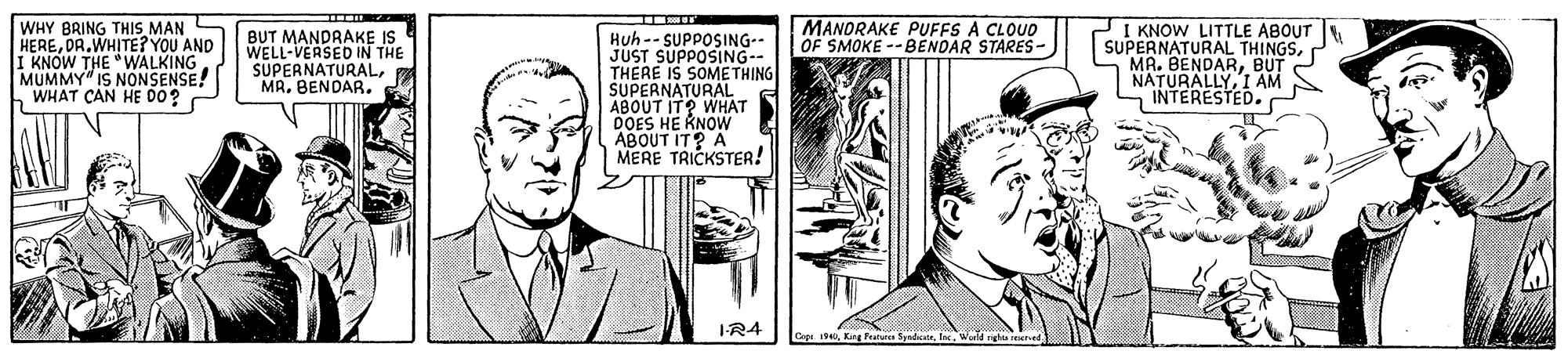 Art OCR: MANDRAKE PUFFS A CLOUD OF SMOKE --BENDAR STARES- WHY BRING THIS MAN HEREDR.WHITE? YOU AND KNOW THE "WALKING MUMMY" IS NONSENSE! WHAT CAN HE DO? BUT MANDRAKE IS WELL-VERSED IN THE SUPERNATURALMR. BENDAR. Huh-- SUPPOSING-- JUST SUPPOSING-- THERE IS SOMETHING SUPERNATURAL ABOUT IT? WHAT DOES HE KNOW ABOUT IT? A MERE TRICKSTER! I KNOW LITTLE ABOUT SUPERNATURAL THINGSBUT NATURALLYI AM INTERESTED. I-R4 Cap 19King Fatur MANDRAKE PUFFS A CLOUD OF SMOKE --BENDAR STARES- WHY BRING THIS MAN HEREDR.WHITE? YOU AND KNOW THE "WALKING MUMMY" IS NONSENSE! WHAT CAN HE DO? BUT MANDRAKE IS WELL-VERSED IN THE SUPERNATURALMR. BENDAR. Huh-- SUPPOSING-- JUST SUPPOSING-- THERE IS SOMETHING SUPERNATURAL ABOUT IT? WHAT DOES HE KNOW ABOUT IT? A MERE TRICKSTER! I KNOW LITTLE ABOUT SUPERNATURAL THINGSMA. BENDARBUT NATURALLYI AM INTERESTED. I-R4 Cap 19King Fatur