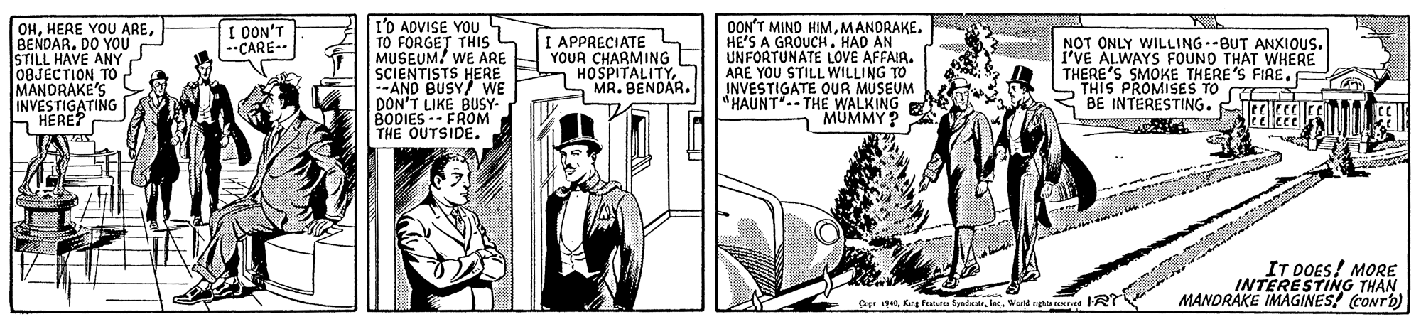 Publication OCR: OHBENDAR. DO YOU STILL HAVE ANY 08JECTION TO MANDRAKE'S INVESTIGATING HERE? I'O ADVISE YOU TO FORGET THIS S MUSEUM! WE ARE SCIENTISTS HERE --AND BUSY/ WE DON'T LIKE BUSY- BODIES--FROM THE OUTSIDE. DON'T MIND HIMMANDRAKE. HE'S A GROUCHHAD AN UNFORTUNATE LOVE AFFAIR. ARE YOU STILL WILLING TO INVESTIGATE OUR MUSEUM "HAUNT--THE WALKING MUMMY? I OON'T --CARE-- I APPRECIATE L YOUR CHARMING HOSPITALITYMR. BENDAR. NOT ONLY WILLING--BUT ANXIOUS. I'VE ALWAYS FOUND THAT WHERE THERE'S SMOKE THERE'S FIRE. "THIS PROMISES TO CEE BE INTERESTING. Teelecee IT DOES! MORE INTERESTING THAN MANDRAKE IMAGINES! (CONTD) Cpr iS40Warld rghta rEKIed R OHHERE YOU AREBENDAR. DO YOU STILL HAVE ANY 08JECTION TO MANDRAKE'S INVESTIGATING HERE? I'O ADVISE YOU TO FORGET THIS S MUSEUM! WE ARE SCIENTISTS HERE --AND BUSY/ WE DON'T LIKE BUSY- BODIES--FROM THE OUTSIDE. DON'T MIND HIMMANDRAKE. HE'S A GROUCHHAD AN UNFORTUNATE LOVE AFFAIR. ARE YOU STILL WILLING TO INVESTIGATE OUR MUSEUM "HAUNT--THE WALKING MUMMY? I OON'T --CARE-- I APPRECIATE L YOUR CHARMING HOSPITALITYMR. BENDAR. NOT ONLY WILLING--BUT ANXIOUS. I'VE ALWAYS FOUND THAT WHERE THERE'S SMOKE THERE'S FIRE. "THIS PROMISES TO CEE BE INTERESTING. Teelecee IT DOES! MORE INTERESTING THAN MANDRAKE IMAGINES! (CONTD) Cpr iS40Kng fn SpsdcatrWarld rghta rEKIed R
