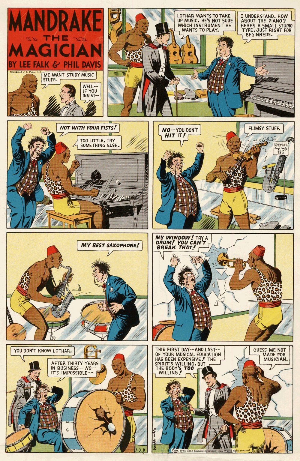 Publication OCR: MANDRAKE LOTHAR WANTS TO TAKE UP MUSIC. HE'S NOT SURE WHICH INSTRUMENT HE WANTS TO PLAY. I UNDERSTAND. HOW ABOUT THE PIANO ? HERE'S A SMALL STUDIO TYPEJUST RIGHT FOR S BEGINNERS. THE MAGICIAN BY LEE FALK& PHIL DAVIS Regid U P O ME WANT STUDY MUSIC STUFF. WELL-- IF YOU INSIST-- NOT WITH YOUR FISTS! FLIMSY STUFF. NO--YOU DON'T HIT IT! TOO LITTLE. TRY SOMETHING ELSE. SPECIAL MY WINDOW ! TRY A DRUM! YOU CAN'T BREAK THAT! MY BEST SAXOPHONE! YOU DON'T KNOW LOTHAR. THIS FIRST DAY--AND LAST-- OF YOUR MUSICAL EDUCATION HAS BEEN EXPENSIVE! THE SPIRIT'S WILLINGBUT THE BODY'S TOO WILLING! GUESS ME NOT MADE FOR MUSICIAN. AFTER THIRTY YEARS IN BUSINESS --NO-- IT'S IMPOSBLE -- Copr. 1940World righta soereed. MANDRAKE LOTHAR WANTS TO TAKE UP MUSIC. HE'S NOT SURE WHICH INSTRUMENT HE WANTS TO PLAY. I UNDERSTAND. HOW ABOUT THE PIANO ? HERE'S A SMALL STUDIO TYPEJUST RIGHT FOR S BEGINNERS. THE MAGICIAN BY LEE FALK& PHIL DAVIS Regid U P O ME WANT STUDY MUSIC STUFF. WELL-- IF YOU INSIST-- NOT WITH YOUR FISTS! FLIMSY STUFF. NO--YOU DON'T HIT IT! TOO LITTLE. TRY SOMETHING ELSE. SPECIAL MY WINDOW ! TRY A DRUM! YOU CAN'T BREAK THAT! MY BEST SAXOPHONE! YOU DON'T KNOW LOTHAR. THIS FIRST DAY--AND LAST-- OF YOUR MUSICAL EDUCATION HAS BEEN EXPENSIVE! THE SPIRIT'S WILLINGBUT THE BODY'S TOO WILLING! GUESS ME NOT MADE FOR MUSICIAN. AFTER THIRTY YEARS IN BUSINESS --NO-- IT'S IMPOSBLE -- Copr. 1940King Fearares SydicWorld righta soereed.