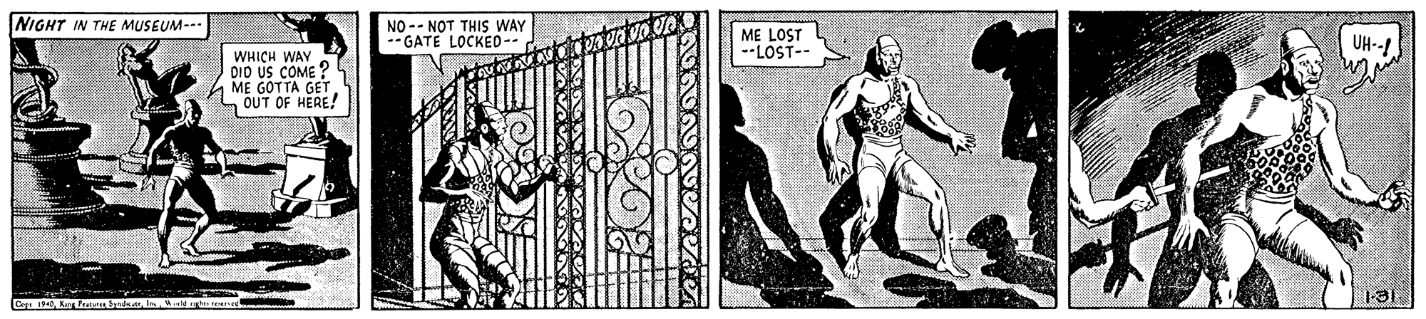 Fictional character OCR: NIGHT IN THE MUSEUM--- NO -- NOT THIS WAY --GATE LOCKED-- ME LOST --LOST-- UH--! WHICH WAY DID US COME ? ME GOTTA GET. L OUT OF HERE! NIGHT IN THE MUSEUM--- NO -- NOT THIS WAY --GATE LOCKED-- ME LOST --LOST-- UH--! WHICH WAY DID US COME ? ME GOTTA GET. L OUT OF HERE!