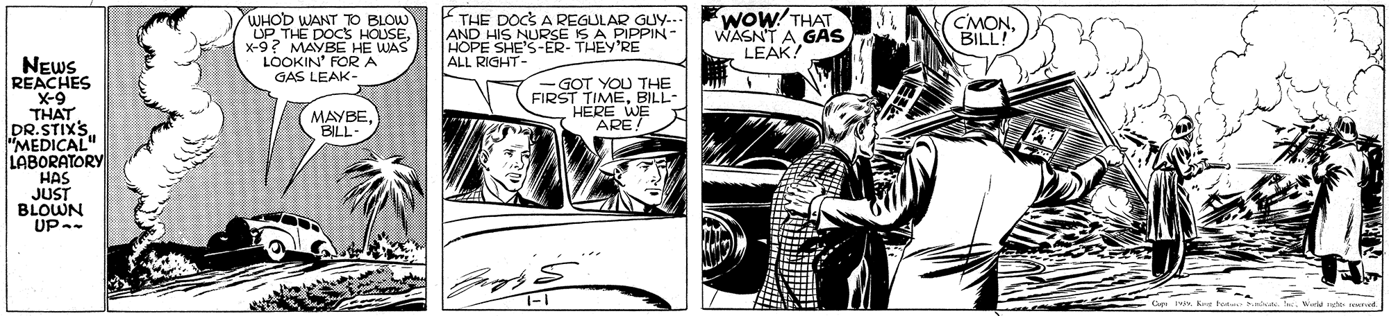 Style OCR: WOW!THAT WASNT A GAS LEAK! THE DOCS A REGULAR GUy... WHOD WANT O BLOW UP THE DOCS HOUSEx-9? MAYBE HE WAS LOOKIN' FORA GAS LEAK- AND HIS NURSE IS A PIPPIN- HOPE SHE'S-ER- THEY'RE C'MONBILL! NEWS REACHES X-9 THAT DR.STIXS "MEDICAL" LABORATORY HAS JUST BLOWN UP-- ALL RIGHT- GOT YOU THE FIRST MAYBEBILL- T TIMEBILL- HERE WE ARE. WOW!THAT WASNT A GAS LEAK! THE DOCS A REGULAR GUy... WHOD WANT O BLOW UP THE DOCS HOUSEx-9? MAYBE HE WAS LOOKIN' FORA GAS LEAK- AND HIS NURSE IS A PIPPIN- HOPE SHE'S-ER- THEY'RE C'MONBILL! NEWS REACHES X-9 THAT DR.STIXS "MEDICAL" LABORATORY HAS JUST BLOWN UP-- ALL RIGHT- GOT YOU THE FIRST MAYBEBILL- T TIMEBILL- HERE WE ARE.