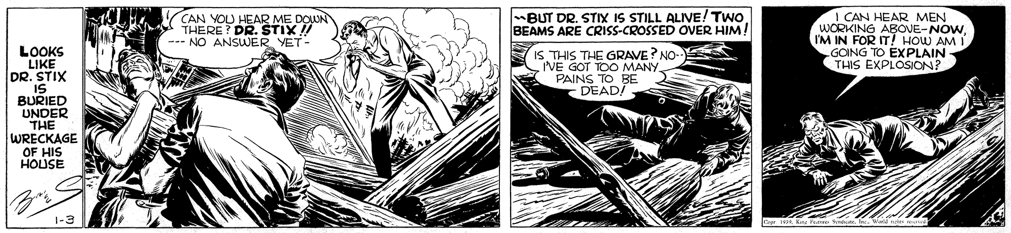 Monochrome OCR: BUT DR. STIX IS STILL ALIVE! Two BEAMS ARE CRISS-CROSSED OVER HIM! CAN YOU HEAR ME DOUN THERE? DR. TIX !! --- NO ANSWER YET - I CAN HEAR MEN WORKING ABOVE-NOWI'M IN FOR IT! HOW AM I GOING TO EXPLAIN THIS EXPLOSION? LOOKS LIKE DR. STIX IS BURIED UNDER THE WRECKAGE IS THIS THE GRAVE? NO- I'VE GOT TOO MANY PAINS TO BE DEADI OF HIS HOUSE 1-3 BUT DR. STIX IS STILL ALIVE! Two BEAMS ARE CRISS-CROSSED OVER HIM! CAN YOU HEAR ME DOUN THERE? DR. TIX !! --- NO ANSWER YET - I CAN HEAR MEN WORKING ABOVE-NOWI'M IN FOR IT! HOW AM I GOING TO EXPLAIN THIS EXPLOSION? LOOKS LIKE DR. STIX IS BURIED UNDER THE WRECKAGE IS THIS THE GRAVE? NO- I'VE GOT TOO MANY PAINS TO BE DEADI OF HIS HOUSE 1-3