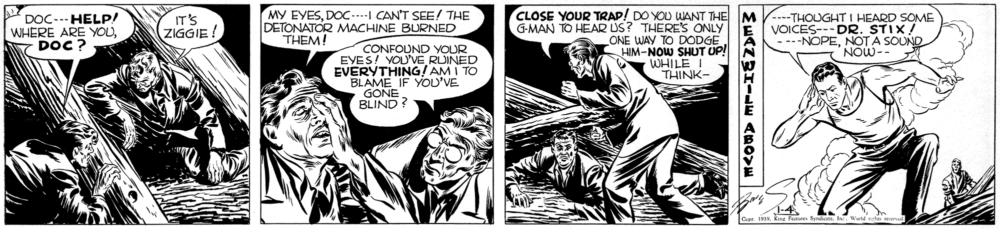 Art OCR: MY EYESDOC...-I CAN'T SEE! THE DOC... HELP! WHERE ARE YOUDOC? IT'S ZIGGIE CLOSE YOUR TRAP! DO YOU ANT THE M V...-THOUGHT I HEARD SOME VOICES---DR. STIX! ----NOPENOT A SOUND NOW-- G-MAN TO HEAR US? THERE'S ONLY ONE WAY TO DODGE HIM-NOW SHUT UP! WHILE THINK- DETONATOR MACHINE BURNED THEM! CONFOUND YOUR EYES! YOU'VE RUINED EVERYTHING! AM I TO BLAME IF YOU'VE GONE BLIND? MY EYESDOC...-I CAN'T SEE! THE DOC... HELP! WHERE ARE YOUDOC? IT'S ZIGGIE CLOSE YOUR TRAP! DO YOU ANT THE M V...-THOUGHT I HEARD SOME VOICES---DR. STIX! ----NOPENOT A SOUND NOW-- G-MAN TO HEAR US? THERE'S ONLY ONE WAY TO DODGE HIM-NOW SHUT UP! WHILE THINK- DETONATOR MACHINE BURNED THEM! CONFOUND YOUR EYES! YOU'VE RUINED EVERYTHING! AM I TO BLAME IF YOU'VE GONE BLIND?