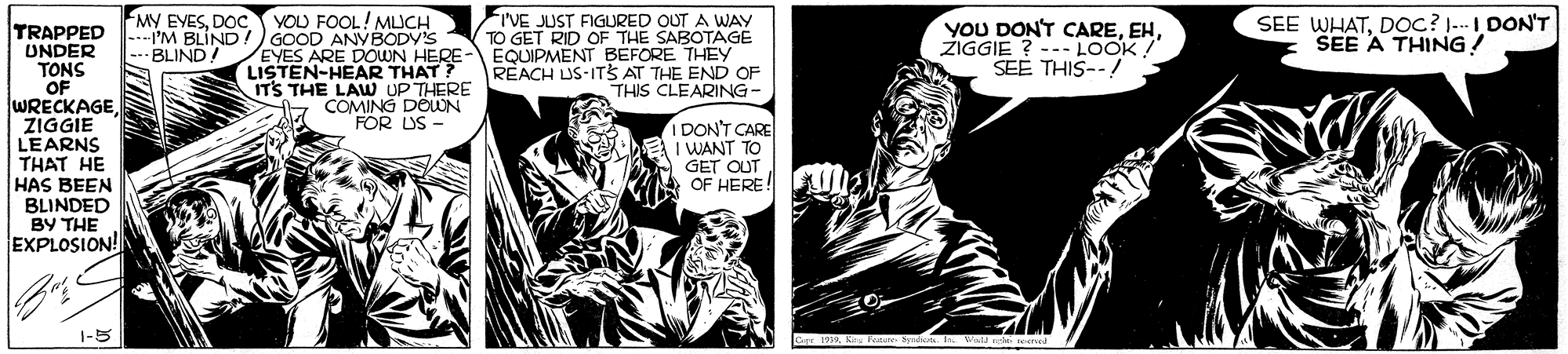 Comic book OCR: MY EYESDOC YOU FOOL! MUCH I'M BLIND!)GOOD ANYBODY'S EYES ARE DOWN HERE LISTEN-HEAR THAT? ITS THE LAUW UP THERE COMING DEWN FOR US - FI'VE JUST FIGURED OUT A WAY TO GET RID OF THE SABOTAGE EQUIPMENT BEFORE THEY REACH US-ITS AT THE END OF THIS CLEARING - YOU DON'T CAREŽIGGIE ? --- LOOK ! SEE THIS--! SEE WHATDOc? -I DON'T SEE A THING! TRAPPED UNDER TONS OF WRECKAGE ZIGGIE LEARNS THAT HE HAS BEEN BLINDED BY THE EXPLOSION! --BLIND! IDON'T CARE WANT TO GET OUT OF HERE!U2 1-5 MY EYESDOC YOU FOOL! MUCH I'M BLIND!)GOOD ANYBODY'S EYES ARE DOWN HERE LISTEN-HEAR THAT? ITS THE LAUW UP THERE COMING DEWN FOR US - FI'VE JUST FIGURED OUT A WAY TO GET RID OF THE SABOTAGE EQUIPMENT BEFORE THEY REACH US-ITS AT THE END OF THIS CLEARING - YOU DON'T CAREŽIGGIE ? --- LOOK ! SEE THIS--! SEE WHATDOc? -I DON'T SEE A THING! TRAPPED UNDER TONS OF WRECKAGE ZIGGIE LEARNS THAT HE HAS BEEN BLINDED BY THE EXPLOSION! --BLIND! IDON'T CARE WANT TO GET OUT OF HERE!U2 1-5