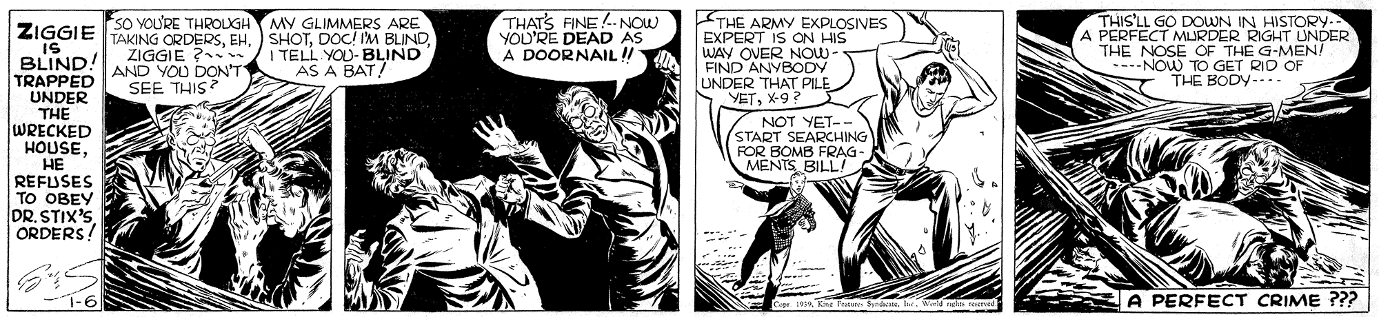 Art OCR: THATS FINE. NOW YOU'RE DEAD AS A DOORNAIL !! THE ARMY EXPLOSIVES EXPERT IS ON HIS WAY OVER NOW- FIND ANYBODY UNDER THAT PILE YETX-9 ? THIS'LL GO DOWN IN HISTORY- A PERFECT MURDER RIGHT UNDER THE NOSE OF THE G-MEN! ----NOW TO GET RID OF THE BODY--. so voU'RE THROLGH MY GLIMMERS ARE ZIGGIE TAKING ORDERSIS BLIND! TRAPPED UNDER THE WRECKED HOUSEZIGGIE ? . AND YOU DON'T SEE THIS? I TELL YOU-BLIND AS A BAT! (NOT YET-- START SEARCHING FOR BOMB FRAG- MENTS BILL! HE REFUSES TO OBEY DR. STIX'SORDERS! 1-6 A PERFECT CRIME ??? THATS FINE. NOW YOU'RE DEAD AS A DOORNAIL !! THE ARMY EXPLOSIVES EXPERT IS ON HIS WAY OVER NOW- FIND ANYBODY UNDER THAT PILE YETX-9 ? THIS'LL GO DOWN IN HISTORY- A PERFECT MURDER RIGHT UNDER THE NOSE OF THE G-MEN! ----NOW TO GET RID OF THE BODY--. so voU'RE THROLGH MY GLIMMERS ARE ZIGGIE TAKING ORDERSEH. SHOTDOC! IM BLINDIS BLIND! TRAPPED UNDER THE WRECKED HOUSEZIGGIE ? . AND YOU DON'T SEE THIS? I TELL YOU-BLIND AS A BAT! (NOT YET-- START SEARCHING FOR BOMB FRAG- MENTS BILL! HE REFUSES TO OBEY DR. STIX'SORDERS! 1-6 A PERFECT CRIME ???