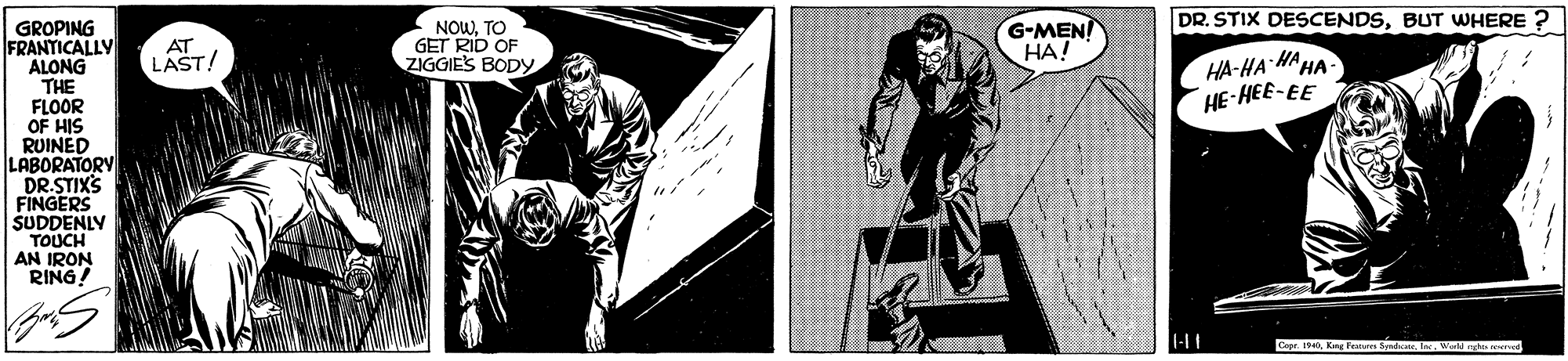 Fictional character OCR: DR. STIX DESCENDSBUT WHERE ? G-MEN! ??! GROPING FRANTICALLY ALONG THE FLOOR OF HIS RUINED LABORATORY DR.STIXS FINGERS SUDDENLY TOUCH AN IRON RING! AT LAST! NOWTO GET RID OF ZIGGIES BODY HA-HA HA HA- HE-HEE-EE Ceer. 0Werger DR. STIX DESCENDSBUT WHERE ? G-MEN! ??! GROPING FRANTICALLY ALONG THE FLOOR OF HIS RUINED LABORATORY DR.STIXS FINGERS SUDDENLY TOUCH AN IRON RING! AT LAST! NOWTO GET RID OF ZIGGIES BODY HA-HA HA HA- HE-HEE-EE Ceer. 0Kire eatai badat