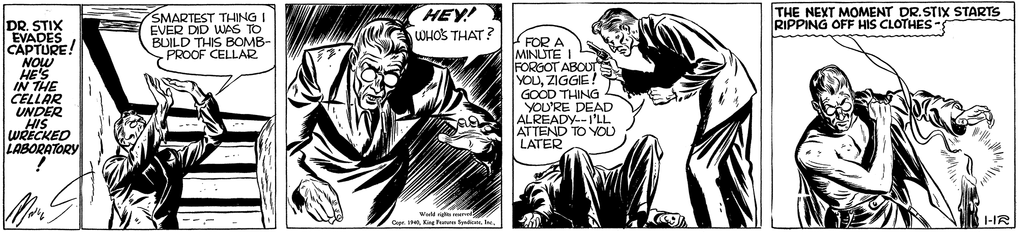 Fictional character OCR: SMARTEST THING I EVER DID WAS TO BUILD THIS BOMB- SPROOF CELLAR HEY! WHOS THAT? THE NEXT MOMENT DR.STIX STARTS RIPPING OFF HIS CLOTHES- DR. STIX EVADES CAPTURE! NOW HE'S IN THE CELLAR UNDER HIS WRECKED LABORATORY FOR A MINUTE FORGOT ABOUT YOUZIGGIE ! GOOD THING YOU'RE DEAD ALREADY--I'LL ATTEND TO YOU LATER Cepr. 191-IR SMARTEST THING I EVER DID WAS TO BUILD THIS BOMB- SPROOF CELLAR HEY! WHOS THAT? THE NEXT MOMENT DR.STIX STARTS RIPPING OFF HIS CLOTHES- DR. STIX EVADES CAPTURE! NOW HE'S IN THE CELLAR UNDER HIS WRECKED LABORATORY FOR A MINUTE FORGOT ABOUT YOUZIGGIE ! GOOD THING YOU'RE DEAD ALREADY--I'LL ATTEND TO YOU LATER Cepr. 19King Turar Syadicata