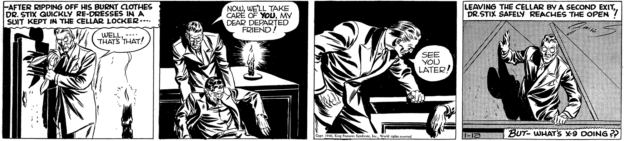 Comics OCR: FAFTER RIPPING OFF HIS BURNT CLOTHES DR. STIX QUICKLY RE-DRESSES IN A SUIT KEPT IN THE CELLAR LOCKER--. NOWWE'LL TAKE CARE OF YOUMY DEAR DEPARTED FRIEND. LEAVING THE CELLAR BY A SECOND EXITDR.STIX SAFELY REACHES THE OPEN WELE THAT! SEE YOU LATER! www w BUT- WHATS X-9 DOING ? Smherwarld night eried -13 FAFTER RIPPING OFF HIS BURNT CLOTHES DR. STIX QUICKLY RE-DRESSES IN A SUIT KEPT IN THE CELLAR LOCKER--. NOWWE'LL TAKE CARE OF YOUMY DEAR DEPARTED FRIEND. LEAVING THE CELLAR BY A SECOND EXITDR.STIX SAFELY REACHES THE OPEN WELE THAT! SEE YOU LATER! www w BUT- WHATS X-9 DOING ? Smherwarld night eried -13