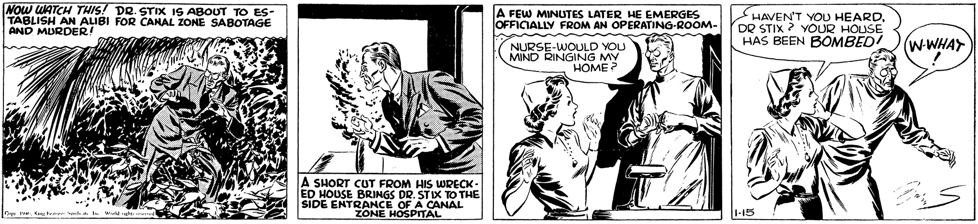Publication OCR: NOw WATCH THIS! DR. STIX IS ABOUT TO ES- TABLISH AN ALIBI FOR CANAL ZONE SABOTAGE AND MURDER! A FEW MINUTES LATER HE EMERGES OFFICIALLY FROM AN OPERATING-ROOM- HAVEN'T YOU HEARDDR STIX ? YOUR HOUSE HAS BEEN BOMBED! NURSE-WOULD YOU MIND RINGING MY HOME ? (w-WHAY A SHORT CUT FROM HIS WRECK - ED HOUSE BRINGS DR. STIX TO THE SIDE ENTRANCE OF A CANAL ZONE HOSPITAL 1-15 NOw WATCH THIS! DR. STIX IS ABOUT TO ES- TABLISH AN ALIBI FOR CANAL ZONE SABOTAGE AND MURDER! A FEW MINUTES LATER HE EMERGES OFFICIALLY FROM AN OPERATING-ROOM- HAVEN'T YOU HEARDDR STIX ? YOUR HOUSE HAS BEEN BOMBED! NURSE-WOULD YOU MIND RINGING MY HOME ? (w-WHAY A SHORT CUT FROM HIS WRECK - ED HOUSE BRINGS DR. STIX TO THE SIDE ENTRANCE OF A CANAL ZONE HOSPITAL 1-15