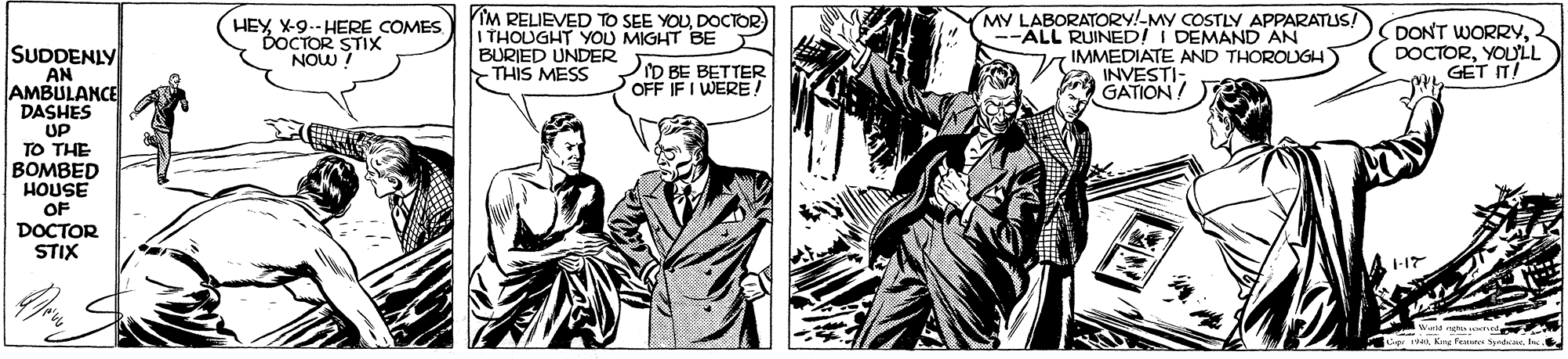 Font OCR: SUDDENLY AN AMBULANCE DASHES HEYX-9.- HERE COMES. DOCTOR STIX NOW ! IM RELIEVED TO SEE YOUDOCTOR) I THOUGHT YOU MIGHT BE BURIED UNDER THIS MESS MY LABORATORY!-MY COSTLY APPARATUS! --ALL RUINED! I DEMAND AN IMMEDIATE AND THOROUGH) A INVESTI- GATION! DONT WORRY2 DOCTORYOU'LL GET IT! D BE BETTER OFF IF I WERE! UP TO THE BOMBED HOUSE OF DOCTOR STIX Cg nKre feue dac. hs SUDDENLY AN AMBULANCE DASHES HEYX-9.- HERE COMES. DOCTOR STIX NOW ! IM RELIEVED TO SEE YOUDOCTOR) I THOUGHT YOU MIGHT BE BURIED UNDER THIS MESS MY LABORATORY!-MY COSTLY APPARATUS! --ALL RUINED! I DEMAND AN IMMEDIATE AND THOROUGH) A INVESTI- GATION! DONT WORRY2 DOCTORYOU'LL GET IT! D BE BETTER OFF IF I WERE! UP TO THE BOMBED HOUSE OF DOCTOR STIX Cg nKre feue dac. hs