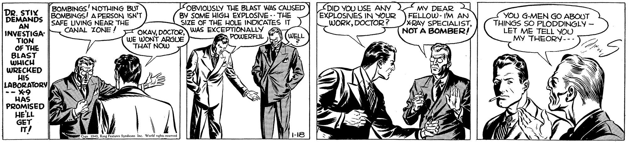 Art OCR: OBVIQUSLY THE BLAST WAS CAUSED BY SOME HIGH EXPLOSIVE - THE SIZE OF THE HOLE INDICATES IT DID YOU USE ANY BOMBINGS' NOTHING BUT BOMBINGSI A PERSON ISN'T SAFE LIVING NEAR THE CANAL ZONE! OKAV DOCTOR WAS EXCEPTIONALLY - MY DEAR EXPLOSIVES IN YOURFELLOW- I'M AN XRAY SPECIALISTNOT A BOMBER! DRSTIX DEMANDS AN INVESTIGA TION OF THE BLAST WHICH WRECKED HIS LABORATORY -- X-9 HAS PROMISED HE'LL GET YOU G-MEN GO ABOUT THINGS SO PLODDINGLY- LET ME TELL YOU MY THEORY... WORKDOCTOR? POWERFUL (WELL WE WONT ARGLE THAT NOW oKn Tana Syndicate Inc. Werld rhts veree 1-18 OBVIQUSLY THE BLAST WAS CAUSED BY SOME HIGH EXPLOSIVE - THE SIZE OF THE HOLE INDICATES IT DID YOU USE ANY BOMBINGS' NOTHING BUT BOMBINGSI A PERSON ISN'T SAFE LIVING NEAR THE CANAL ZONE! OKAV DOCTOR WAS EXCEPTIONALLY - MY DEAR EXPLOSIVES IN YOURFELLOW- I'M AN XRAY SPECIALISTNOT A BOMBER! DRSTIX DEMANDS AN INVESTIGA TION OF THE BLAST WHICH WRECKED HIS LABORATORY -- X-9 HAS PROMISED HE'LL GET YOU G-MEN GO ABOUT THINGS SO PLODDINGLY- LET ME TELL YOU MY THEORY... WORKDOCTOR? POWERFUL (WELL WE WONT ARGLE THAT NOW oKn Tana Syndicate Inc. Werld rhts veree 1-18