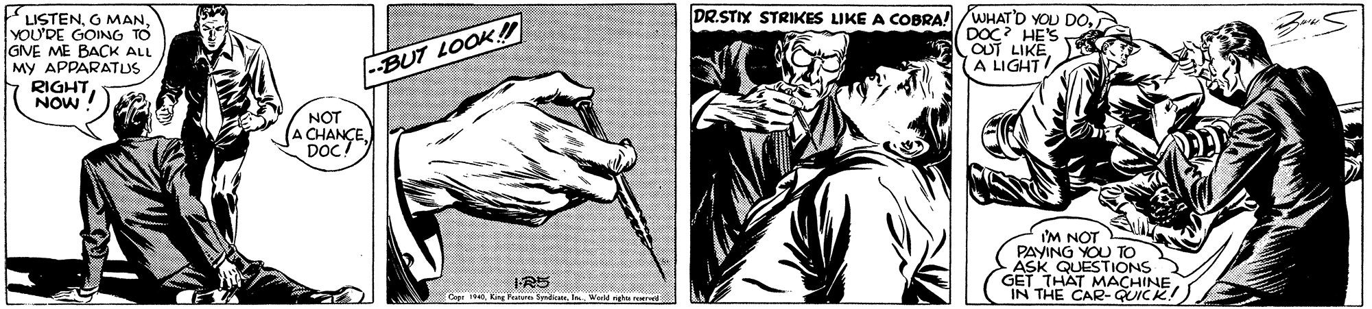 Black-and-white OCR: LISTENO MAN. YOU'DE GOING TO GVE ME BACK ALL MY APPARATUS RIGHTNOW ! DR.STIX STRIKES LIKE A COBRA! /WHAT'D YOU DODOC? HES OUT LIKEA LIGHT --BUT LOOK! NOT (A CHANÇEDOC! I'M NOT PAYING YOU TO ASK QUESTIONS GET THAT MACHINE IN THE CAR- QUICK. IR5 Ceer 1940Warld rghtn LISTENO MAN. YOU'DE GOING TO GVE ME BACK ALL MY APPARATUS RIGHTNOW ! DR.STIX STRIKES LIKE A COBRA! /WHAT'D YOU DODOC? HES OUT LIKEA LIGHT --BUT LOOK! NOT (A CHANÇEDOC! I'M NOT PAYING YOU TO ASK QUESTIONS GET THAT MACHINE IN THE CAR- QUICK. IR5 Ceer 1940King Patur SmdiateWarld rghtn