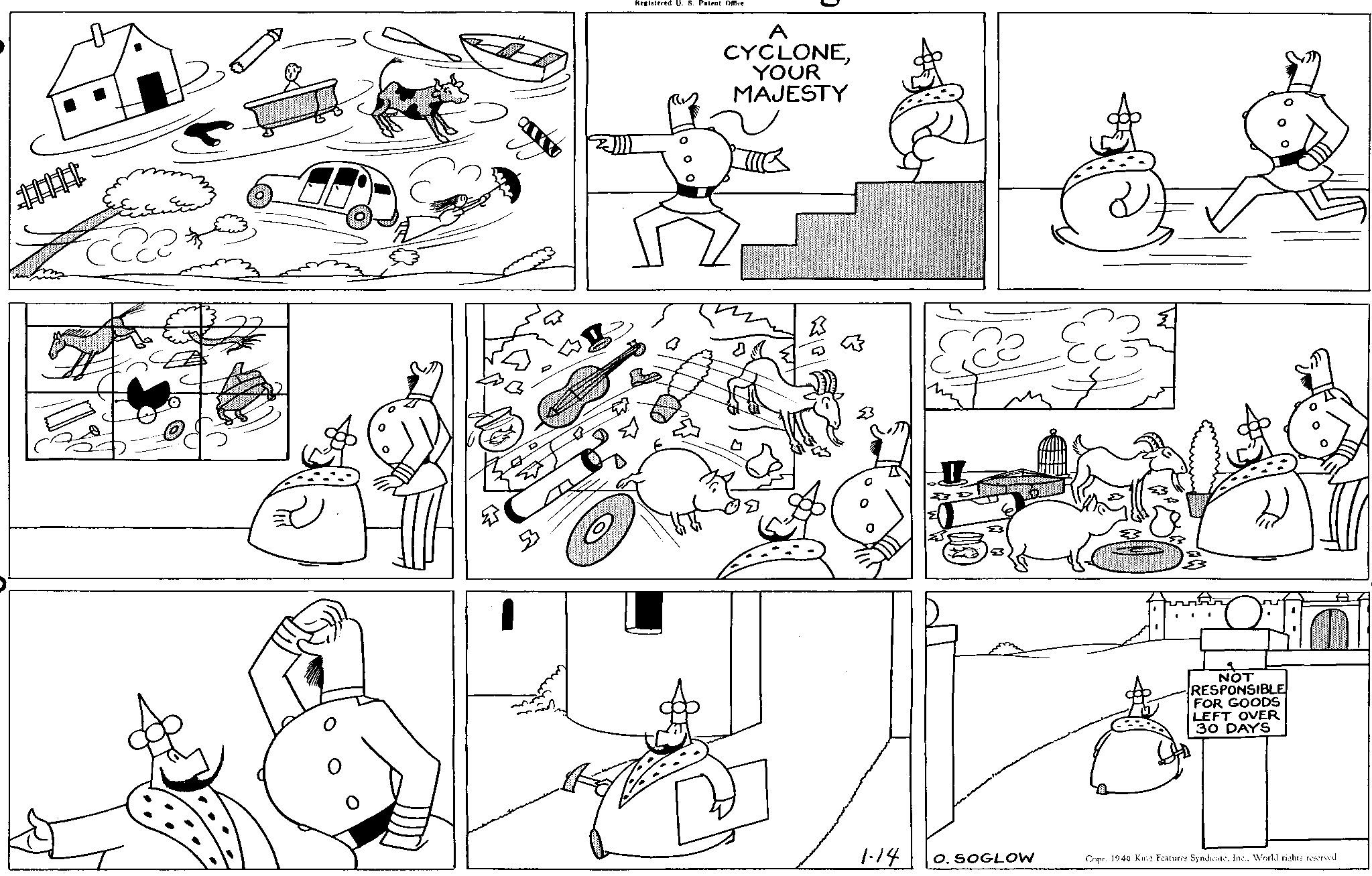 Cartoon OCR: 5 Registered U. S. Patent Office A CYCLONEYOUR MAJESTY ? NOT RESPONSIBLE FOR GOODS LEFT OVER 30 DAYS 1-14 O. SOGLOW Copr. 1940 King Features SyndicateWorld rights reserved. 5 Registered U. S. Patent Office A CYCLONEYOUR MAJESTY ? NOT RESPONSIBLE FOR GOODS LEFT OVER 30 DAYS 1-14 O. SOGLOW Copr . 1940 King Features SyndicateWorld rights reserved .
