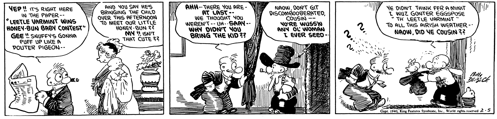 Fictional character OCR: VEP ! IT'S RIGHT HERE IN THE PAPER-- *LEETLE VARMINT WINS HONEY-BUN BABY CONTEST" AND YOU SAV HE'S BRINGING THE CHILD OVER THIS AFTERNOON TO MEET OUR LITTLE HONEN -BUN 32 MY ISN'T m THAT CUTE ?? AHH--THERE YoU ARE- AT LAST-- WE THOUGHT YOU WEREN'T-- UH.SAAY-- WHY DIDN'T YOU BRING THE KID ?? NAOWDON'T GIT DISCOMéo0BERATEDCOUSIN -- VO?RE WUSS'N ANY OL WOMAN I EVER SEED- Y YE DIDN'T THINK FER A MINIT I Wuz GONTER ÉGGSPOSE TH LEETLE VARMINT TO ALL THIS AIRISH WEATHER -- NAOWDID VE COUSIN ?? GEE ! SAUFFY'S GONNA PUFF UP LIKE A POUTER PIGEON-. Capr. 1940World nght tewrved 2.5 VEP ! IT'S RIGHT HERE IN THE PAPER-- *LEETLE VARMINT WINS HONEY-BUN BABY CONTEST" AND YOU SAV HE'S BRINGING THE CHILD OVER THIS AFTERNOON TO MEET OUR LITTLE HONEN -BUN 32 MY ISN'T m THAT CUTE ?? AHH--THERE YoU ARE- AT LAST-- WE THOUGHT YOU WEREN'T-- UH.SAAY-- WHY DIDN'T YOU BRING THE KID ?? NAOWDON'T GIT DISCOMéo0BERATEDCOUSIN -- VO?RE WUSS'N ANY OL WOMAN I EVER SEED- Y YE DIDN'T THINK FER A MINIT I Wuz GONTER ÉGGSPOSE TH LEETLE VARMINT TO ALL THIS AIRISH WEATHER -- NAOWDID VE COUSIN ?? GEE ! SAUFFY'S GONNA PUFF UP LIKE A POUTER PIGEON-. Capr. 1940King Peature SyudicateWorld nght tewrved 2.5