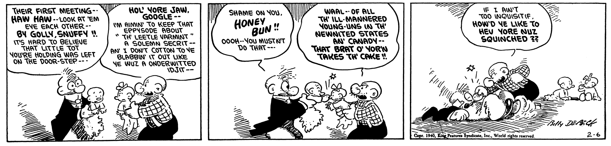 Finger OCR: THEIR FIRST MEETING- HAW HAW -LOOK AT 'EM EYE EACH OTHER-- BY GOLLYSNUFFY ! IT'S HARD TO BELIEVE THAT LITTLE TOT VOU'RE HOLDING WAS LEFT ON THE DOOR-STEP--- HOL YORE JAWGOOGLE VM AIMIN TO KEEP THAT EPPYSODE ABOUT * TH LEETLE VARMINT " A SOLEMN SECRIT -- AN I DONT COTTON TO VE BLABBIN' IT OUT LIKE YE WUZ A ONDERWITTED IDJIT-- WAAL-- OF ALL TH' ILL-MANNERED VOUNG-UNS IN TH' NEWNITED STATES AN CANADY-- THAT BRAT O' YORN TAKES TH' CAKE ! IF I AIN'T TOO WQUISITIF HOW'D VE LIKE TO HEU YORE NUZ SQUINCHED ?? SHAME ON YOuHONEY BUN ! 00OH--YoU MUSTNT DO THAT --- . 1940World rights reserved. 2.6 THEIR FIRST MEETING- HAW HAW -LOOK AT 'EM EYE EACH OTHER-- BY GOLLYSNUFFY ! IT'S HARD TO BELIEVE THAT LITTLE TOT VOU'RE HOLDING WAS LEFT ON THE DOOR-STEP--- HOL YORE JAWGOOGLE VM AIMIN TO KEEP THAT EPPYSODE ABOUT * TH LEETLE VARMINT " A SOLEMN SECRIT -- AN I DONT COTTON TO VE BLABBIN' IT OUT LIKE YE WUZ A ONDERWITTED IDJIT-- WAAL-- OF ALL TH' ILL-MANNERED VOUNG-UNS IN TH' NEWNITED STATES AN CANADY-- THAT BRAT O' YORN TAKES TH' CAKE ! IF I AIN'T TOO WQUISITIF HOW'D VE LIKE TO HEU YORE NUZ SQUINCHED ?? SHAME ON YOuHONEY BUN ! 00OH--YoU MUSTNT DO THAT --- . 1940Kin Peatures ByndicateWorld rights reserved. 2.6