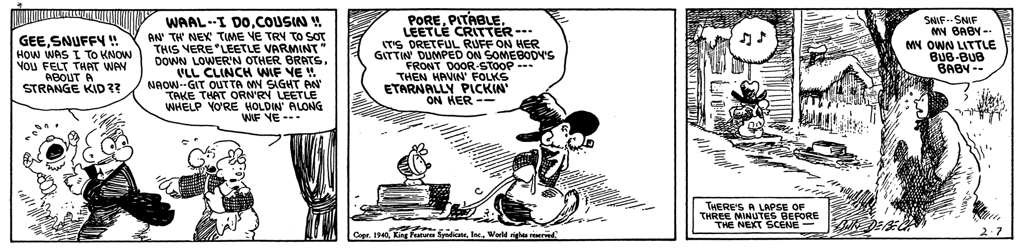 Fiction OCR: GEESNUFFY! HOW WAS I To KNOW Nou FELT THAT WAY ABOUT A STRANGE KID ? WAAL --I DOCOUSIN ! AN' TH' NEX TIME VE TRY TO SOT THIS VERE "LEETLE VARMINT DOWN LOWER'N OTHER BRATS. VLL CLINCH WIF VE ! NAOW--GIT OUTTA MY SIGHT AN TAKE THAT ORN'RY LEETLE WHELP YO'RE HOLDIN' ALONG WIF YE --- PORELEETLE CRITTER-- (T'S DRETFUL RUFF ON HER GITTIN DUMPED ON SOMEBODV'S FRONT DOOR-STOOP --- THEN HAVIN FOLKS ETARNALLY PICKIN' ON HER -- SNIF-- SNIF My BABY-- MY OWN LITTLE BUB-BUB BABY -- THERE'S A LAPSE OF THREE MINUTES BEFORE THE NEXT SCENE- Copr. 1940World righte reserwed 2.7 GEESNUFFY! HOW WAS I To KNOW Nou FELT THAT WAY ABOUT A STRANGE KID ? WAAL --I DOCOUSIN ! AN' TH' NEX TIME VE TRY TO SOT THIS VERE "LEETLE VARMINT DOWN LOWER'N OTHER BRATS. VLL CLINCH WIF VE ! NAOW--GIT OUTTA MY SIGHT AN TAKE THAT ORN'RY LEETLE WHELP YO'RE HOLDIN' ALONG WIF YE --- PORELEETLE CRITTER-- (T'S DRETFUL RUFF ON HER GITTIN DUMPED ON SOMEBODV'S FRONT DOOR-STOOP --- THEN HAVIN FOLKS ETARNALLY PICKIN' ON HER -- SNIF-- SNIF My BABY-- MY OWN LITTLE BUB-BUB BABY -- THERE'S A LAPSE OF THREE MINUTES BEFORE THE NEXT SCENE- Copr. 1940King Fature SyndicateWorld righte reserwed 2.7