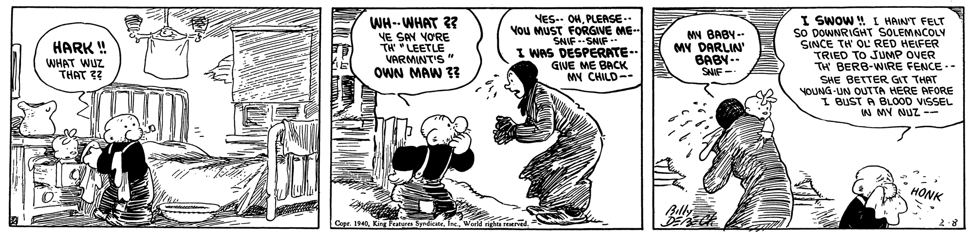 Art OCR: WH-- WHAT ?? YE SAY YORE TH "LEETLE VARMINT'S " OWN MAW ?? YES.. OHPLEASE-- You MUST FORGIVE ME-- SNIF --SNIF -- I WAS DESPERATE.. GIVE ME BACK MY CHILD-- I SWOW ! I HAINT FELT so DOWNRIGHT SOLEMNCOLY SINCE TH' OL RED HEIFER TRIED TO JUMP OVER TH BERB-WIRE FENCE .- SHE BETTER GIT THAT YOUNG-UN OUTTA HERE AFORE I BUST A BLOOD VISSEL W MY NUZ - MN BABY -- MY DARLIN' BABY -- SNIF - HARK ! WHAT WUZ THAT 3? HONK Cepr. 1940T 2-8 WH-- WHAT ?? YE SAY YORE TH "LEETLE VARMINT'S " OWN MAW ?? YES.. OHPLEASE-- You MUST FORGIVE ME-- SNIF --SNIF -- I WAS DESPERATE.. GIVE ME BACK MY CHILD-- I SWOW ! I HAINT FELT so DOWNRIGHT SOLEMNCOLY SINCE TH' OL RED HEIFER TRIED TO JUMP OVER TH BERB-WIRE FENCE .- SHE BETTER GIT THAT YOUNG-UN OUTTA HERE AFORE I BUST A BLOOD VISSEL W MY NUZ - MN BABY -- MY DARLIN' BABY -- SNIF - HARK ! WHAT WUZ THAT 3? HONK Cepr. 1940King Fratures SyndicateT 2-8