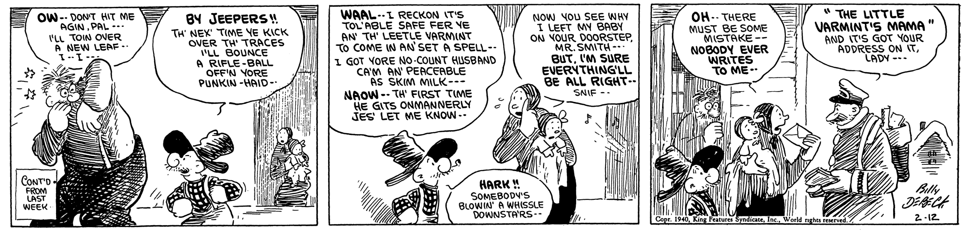 Monochrome OCR: " THE LITTLE VARMINT'S MAMA " AND IT'S GOT YOUR ADDRESS ON ITLADY --- WAAL-L RECKON IT'S TOL'ABLE SAFE FER YE AN' TH' LEETLE VARMINT TO COME IN AN' SET A SPELL-- I GOT YORE NO-COUNT HUSBAND CA'M AN' PEACEABLE AS SKIM MILK-- NAOW-- TH' FIRST TIME HE GITS ONMANNERLY JES LET ME KNOW -- NOW YOU SEE WHY I LEFT MY BABY ON VOUR DOORSTEPMR. SMITH -.. BUT'M SURE EVERYTHING'LL BE ALL RIGHT-- SNIF -- OW-- DON'T HIT ME AGINPAL -. I'LL TOIN OVER A NEW LEAF.. BY JEEPERS! TH' NEX TIME YE KICK OVER TH' TRACES 'LL BOUNCE A RIFLE-BALL OFF'N YORE PUNKIN -HAID- OH-- THERE MUST BE SOME MISTAKE -- NOBODY EVER WRITES TO ME -- 11 CONT'O - FROM LAST HARK ! SOMEBODV'S BLOWIN' A WHISSLE DOWNSTA'RS-- Billy DEBECA 2 -12 WEEK Copr. 1940World nghts reserved. " THE LITTLE VARMINT'S MAMA " AND IT'S GOT YOUR ADDRESS ON ITLADY --- WAAL-L RECKON IT'S TOL'ABLE SAFE FER YE AN' TH' LEETLE VARMINT TO COME IN AN' SET A SPELL-- I GOT YORE NO-COUNT HUSBAND CA'M AN' PEACEABLE AS SKIM MILK-- NAOW-- TH' FIRST TIME HE GITS ONMANNERLY JES LET ME KNOW -- NOW YOU SEE WHY I LEFT MY BABY ON VOUR DOORSTEPMR. SMITH -.. BUT'M SURE EVERYTHING'LL BE ALL RIGHT-- SNIF -- OW-- DON'T HIT ME AGINPAL -. I'LL TOIN OVER A NEW LEAF.. BY JEEPERS! TH' NEX TIME YE KICK OVER TH' TRACES 'LL BOUNCE A RIFLE-BALL OFF'N YORE PUNKIN -HAID- OH-- THERE MUST BE SOME MISTAKE -- NOBODY EVER WRITES TO ME -- 11 CONT'O - FROM LAST HARK ! SOMEBODV'S BLOWIN' A WHISSLE DOWNSTA'RS-- Billy DEBECA 2 -12 WEEK Copr. 1940King Features SyndicateWorld nghts reserved.