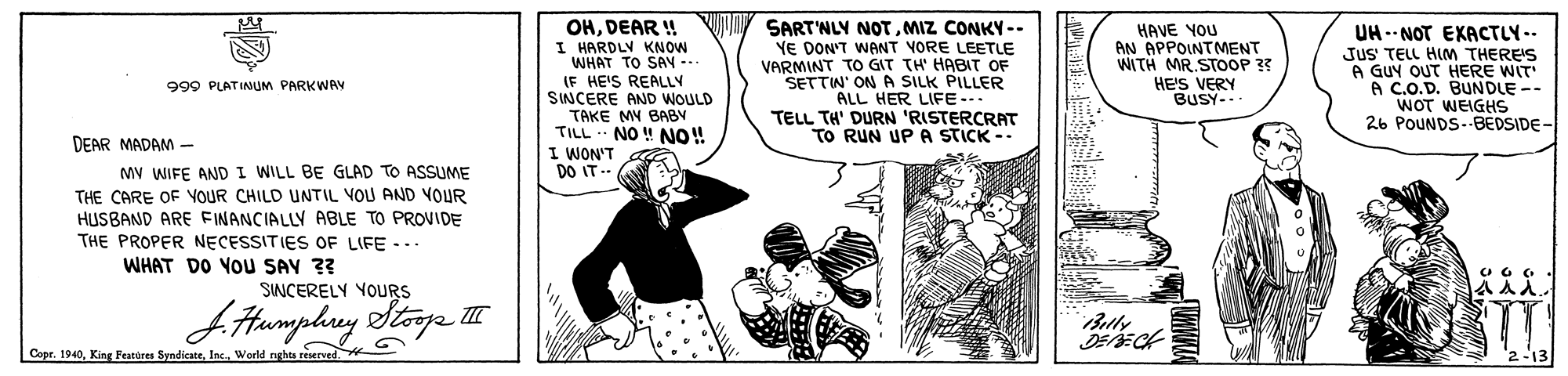 Comic book OCR: OHDEAR ! I HARDLY KNOW WHAT TO SAY -- (F HE'S REALLY SINCERE AND WOULD TAKE MY BABY TILL NO ! NO! I WON'T DO IT -- SART'NLY NOTMIZ CONKY -- YE DON'T WANT VORE LEETLE VARMINT TO GIT TH' HABIT OF SETTIN' ON A SILK PILLER ALL HER LIFE-.. TELL TH' DURN 'RISTERCRAT TO RUN UP A STICK -- HAVE YOU AN APPOINTMENT WITH MR.STOOP ?? UH -- NOT EXACTLY-- JuS TELL HIM THERE'S A GUY OUT HERE WIT A C.O.D. BUNDLE -- WOT WEIGHS 26 POUNDS--BEDSIDE- HE'S VERY BUSY-.- 999 PLATINUM PARKWAY DEAR MADAM MV WIFE AND I WILL BE GLAD TO ASSUME THE CARE OF YOUR CHILD UNTIL VOU AND VOUR HUSBAND ARE FINANCIALLY ABLE TO PROVIDE THE PROPER NECESSITIES OF LIFE ... WHAT DO YOU SAY ?? SINCERELY YOURS Cope. 1940World nghts reerved OHDEAR ! I HARDLY KNOW WHAT TO SAY -- (F HE'S REALLY SINCERE AND WOULD TAKE MY BABY TILL NO ! NO! I WON'T DO IT -- SART'NLY NOTMIZ CONKY -- YE DON'T WANT VORE LEETLE VARMINT TO GIT TH' HABIT OF SETTIN' ON A SILK PILLER ALL HER LIFE-.. TELL TH' DURN 'RISTERCRAT TO RUN UP A STICK -- HAVE YOU AN APPOINTMENT WITH MR.STOOP ?? UH -- NOT EXACTLY-- JuS TELL HIM THERE'S A GUY OUT HERE WIT A C.O.D. BUNDLE -- WOT WEIGHS 26 POUNDS--BEDSIDE- HE'S VERY BUSY-.- 999 PLATINUM PARKWAY DEAR MADAM MV WIFE AND I WILL BE GLAD TO ASSUME THE CARE OF YOUR CHILD UNTIL VOU AND VOUR HUSBAND ARE FINANCIALLY ABLE TO PROVIDE THE PROPER NECESSITIES OF LIFE ... WHAT DO YOU SAY ?? SINCERELY YOURS Cope. 1940King Featores SyndicateWorld nghts reerved