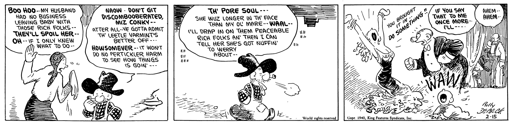 Happy OCR: Bo0 Hoo.- MY HUSBAND HAD NO BUSINESS LEAVING BABV WITH THOSE RICH FOLKS-- THEY'LL SPOLIL HER -- OH -- IF I ONLY KNEW WHAT TO DO-- NAOW - DON'T GIT DISCOMBOOBERATEDMIZ CONKY-- ATTER ALL-VE GOTTA ADMIT TH' LEETLE VARMINT'S BETTER OFF... HOWSOMEVER-- IT WON'T DO NO PERTICKLER HARM TO. SEE HOW THINGS IS GOIN' --- TH' PORE SOUL--. SHE WUZ LONGER IN TH' FACE THAN MY OL MARE-- WAAL.. You BROUGHT IT IN -- LF You SAY THAT TO ME ONCE MORE- I'LL---. AHEM - ('LL DRAP IN ON THEM PEACEABLE AHEM - RICH FOLKS AN' THEN I CAN TELL HER SHE'S GOT NUFFIN" TO WERRY ABOUT-- DO SOMETHING" WALW Betly Werld nghts reserved Copr. 1940Inc 2-15 Bo0 Hoo.- MY HUSBAND HAD NO BUSINESS LEAVING BABV WITH THOSE RICH FOLKS-- THEY'LL SPOLIL HER -- OH -- IF I ONLY KNEW WHAT TO DO-- NAOW - DON'T GIT DISCOMBOOBERATEDMIZ CONKY-- ATTER ALL-VE GOTTA ADMIT TH' LEETLE VARMINT'S BETTER OFF... HOWSOMEVER-- IT WON'T DO NO PERTICKLER HARM TO. SEE HOW THINGS IS GOIN' --- TH' PORE SOUL--. SHE WUZ LONGER IN TH' FACE THAN MY OL MARE-- WAAL.. You BROUGHT IT IN -- LF You SAY THAT TO ME ONCE MORE- I'LL---. AHEM - ('LL DRAP IN ON THEM PEACEABLE AHEM - RICH FOLKS AN' THEN I CAN TELL HER SHE'S GOT NUFFIN" TO WERRY ABOUT-- DO SOMETHING" WALW Betly Werld nghts reserved Copr. 1940King Fratures SyndicateInc 2-15