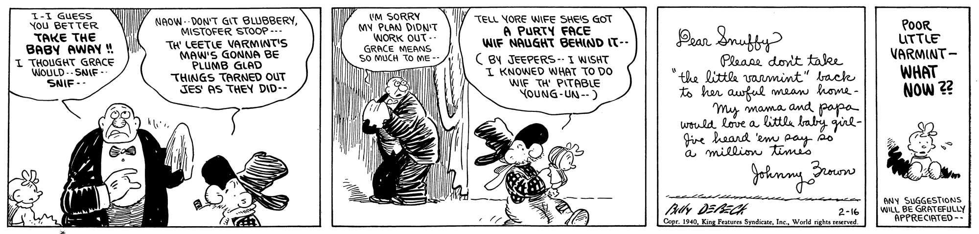 Fiction OCR: I-I GUESS YOU BETTER TAKE THE BABY AWAY ! I THOUGHT GRACE WOULD.SNIF -. SNIF .. NAOW- DON'T GIT BLUBBERYMISTOFER STOOP --- TH' LEETLE VARMINTIS MAW'S GONNA BE PLUMB GLAD THINGS TARNED OUT JES AS THEY DID-- VM SORRY MY PLAN DIDN'T WORK OUT. GRACE MEANS SO MUCH TO ME TELL YORE WIFE SHEIS GOT A PURTY FACE WIF NAUGHT BEHIND IT-- ( BY JEEPERS-I WISHT I KNOWED WHAT TO DO WIF TH' PITABLE YOUNG-UN -.) POOR UTTLE VARMINT- Prar Snufty Please donit take the little varmint" back to her awful mean home- My mama and papa would love a little baby girl- Jive heard 'em a million tim WHAT NOW ?? Johnny rrow By DERECK Cepr. 1940World rights reserved ANY SUGGESTIONS WILL BE GRATEFULLY APPRECIATED-. 2-16 I-I GUESS YOU BETTER TAKE THE BABY AWAY ! I THOUGHT GRACE WOULD.SNIF -. SNIF .. NAOW- DON'T GIT BLUBBERYMISTOFER STOOP --- TH' LEETLE VARMINTIS MAW'S GONNA BE PLUMB GLAD THINGS TARNED OUT JES AS THEY DID-- VM SORRY MY PLAN DIDN'T WORK OUT. GRACE MEANS SO MUCH TO ME TELL YORE WIFE SHEIS GOT A PURTY FACE WIF NAUGHT BEHIND IT-- ( BY JEEPERS-I WISHT I KNOWED WHAT TO DO WIF TH' PITABLE YOUNG-UN -.) POOR UTTLE VARMINT- Prar Snufty Please donit take the little varmint" back to her awful mean home- My mama and papa would love a little baby girl- Jive heard 'em a million tim WHAT NOW ?? Johnny rrow By DERECK Cepr. 1940King Features SyndicateWorld rights reserved ANY SUGGESTIONS WILL BE GRATEFULLY APPRECIATED-. 2-16