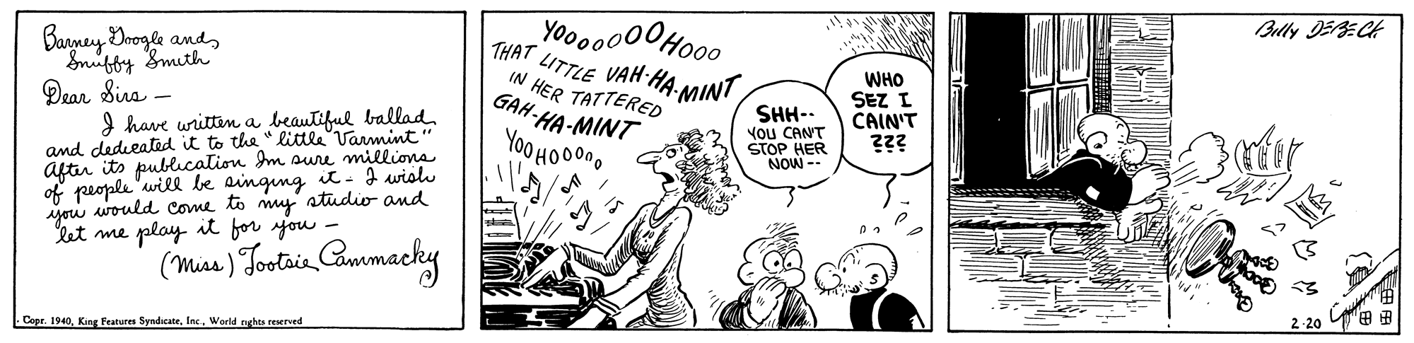 Handwriting OCR: Yoo00000Ho00 THAT LITTLE VAH HA MINT IN HER TATTERED GAH-HA-MINT Bully DERECH Banyney Dnogle andSmiffy Smith Qear Sira – I have writtin a beautiful ballad and dedieated it to the "little Varmint" aftir its publcation Im sure millions of people 'will be ainging it- I wish you would come to my' atudio and let me play it for you - SHH-. ?ou CANT STOP HER NOW -- WHO SEZ I CAIN'T ??? Yoo HO00n0 (Misa) Tostia Cammacky - Copr. 1940World rghts reserved 2-20 Yoo00000Ho00 THAT LITTLE VAH HA MINT IN HER TATTERED GAH-HA-MINT Bully DERECH Banyney Dnogle andSmiffy Smith Qear Sira – I have writtin a beautiful ballad and dedieated it to the "little Varmint" aftir its publcation Im sure millions of people 'will be ainging it- I wish you would come to my' atudio and let me play it for you - SHH-. ?ou CANT STOP HER NOW -- WHO SEZ I CAIN'T ??? Yoo HO00n0 (Misa) Tostia Cammacky - Copr. 1940King Peatures SyndicateWorld rghts reserved 2-20