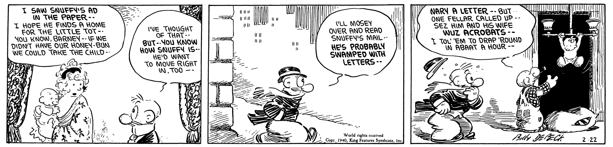 Illustration OCR: I SAW SNUFFY'S AD IN THE PAPER-- I HOPE HE FINDS A HOME FOR THE LITTLE TOT- YoU KNOWBARNEY-- IF WE DIDNT HAVE OUR HONEY-BUN WE COULD TAKE THE CHILD-- ('VE THOUGHT OF THAT BUT--YOU KNOW HOW SNUFFY IS- HE'D WANT TO MOVE RIGHT INTOO -- ('LL MOSEY OVER AND READ SNUFFY'S MAIL- HE'S PROBABLY SWAMPED WITH LETTERS -- NARY A LETTER -- BUT ONE FELLAR CALLED UP -- SEZ HIM AND HIS WIFE WUZ ACROBATS -- TOL 'EM TO DRAP 'ROUND IN ABAAT A HOUR -- World nghts ceserved ! Copr. 1940Inc 2 -22 I SAW SNUFFY'S AD IN THE PAPER-- I HOPE HE FINDS A HOME FOR THE LITTLE TOT- YoU KNOWBARNEY-- IF WE DIDNT HAVE OUR HONEY-BUN WE COULD TAKE THE CHILD-- ('VE THOUGHT OF THAT BUT--YOU KNOW HOW SNUFFY IS- HE'D WANT TO MOVE RIGHT INTOO -- ('LL MOSEY OVER AND READ SNUFFY'S MAIL- HE'S PROBABLY SWAMPED WITH LETTERS -- NARY A LETTER -- BUT ONE FELLAR CALLED UP -- SEZ HIM AND HIS WIFE WUZ ACROBATS -- TOL 'EM TO DRAP 'ROUND IN ABAAT A HOUR -- World nghts ceserved ! Copr. 1940King Features SyndicateInc 2 -22