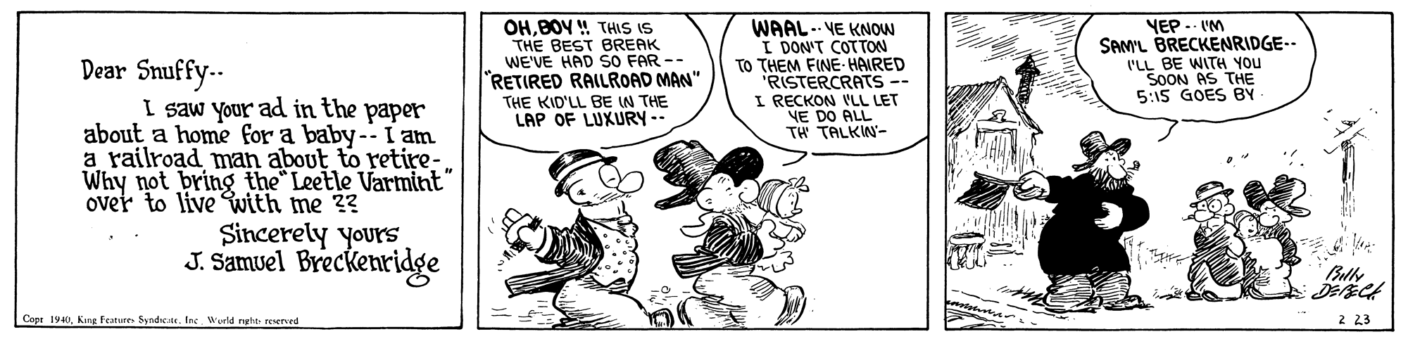 Happy OCR: OHBOY ! THIS IS THE BEST BREAK WE'VE HAD SO FAR -- "RETIRED RAILROAD MAN" THE KID'LL BE IN THE LAP OF LUXURY-- WAAL. VE KNOW I DON'T COTTON TO THEM FINE- HAIRED 'RISTERCRATS -- I RECKON I'LL LET VE DO ALL TH TALKW- YEP.. IM SAM'L BRECKENRIDGE-- I'LL BE WITH YOU SOON AS THE 5:15 GOES BY Dear Snuffy-- I saw your ad in the paper about a home for a baby--I am a railroad man about to retire-Why not bring the Leetle Varmint" over to live with me ?? Sincerely yours J. Samuel Breckenridge Cope 1940Inc Wurld reht reerved 2 23 OHBOY ! THIS IS THE BEST BREAK WE'VE HAD SO FAR -- "RETIRED RAILROAD MAN" THE KID'LL BE IN THE LAP OF LUXURY-- WAAL. VE KNOW I DON'T COTTON TO THEM FINE- HAIRED 'RISTERCRATS -- I RECKON I'LL LET VE DO ALL TH TALKW- YEP.. IM SAM'L BRECKENRIDGE-- I'LL BE WITH YOU SOON AS THE 5:15 GOES BY Dear Snuffy-- I saw your ad in the paper about a home for a baby--I am a railroad man about to retire-Why not bring the Leetle Varmint" over to live with me ?? Sincerely yours J. Samuel Breckenridge Cope 1940King Features SyndeacInc Wurld reht reerved 2 23