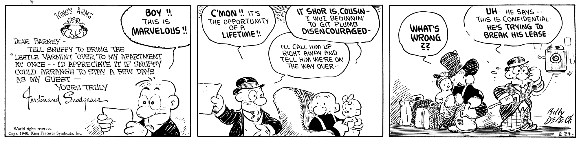 Font OCR: BOY ! THIS IS IT SHOR ISCOUSIN- I Wuz BEGINNIN' TO GIT PLUMB DISENCOURAGED- UH. HE SAYS -- THIS IS CONFIDENTIAL HE'S TRYING To BREAK HIS LEASE- KINGS ARMS C'MON ! IT'S THE OPPORTUNITY OF A LIFETIME ! WHAT'S WRONG ?? MARVELOUS ! DEAR BARNEY TELL SNUFFY TO BRING THE *LEETLE VARMINT "OVERTO MY APARTMENT AT ONCE -- I'D APPRECIATE IT IF SNUFFY COULD ARRANGE TO STAY A FEW DAYS AS MY GUEST I'LL CALL HIM UP RIGHT AWAY AND TELL HIM WE'RE ON THE WAY OUER. YOURS TRULY Bully World rights reserved Copr. 1940Inc 24. BOY ! THIS IS IT SHOR ISCOUSIN- I Wuz BEGINNIN' TO GIT PLUMB DISENCOURAGED- UH. HE SAYS -- THIS IS CONFIDENTIAL HE'S TRYING To BREAK HIS LEASE- KINGS ARMS C'MON ! IT'S THE OPPORTUNITY OF A LIFETIME ! WHAT'S WRONG ?? MARVELOUS ! DEAR BARNEY TELL SNUFFY TO BRING THE *LEETLE VARMINT "OVERTO MY APARTMENT AT ONCE -- I'D APPRECIATE IT IF SNUFFY COULD ARRANGE TO STAY A FEW DAYS AS MY GUEST I'LL CALL HIM UP RIGHT AWAY AND TELL HIM WE'RE ON THE WAY OUER. YOURS TRULY Bully World rights reserved Copr. 1940King Features SyndicateInc 24.