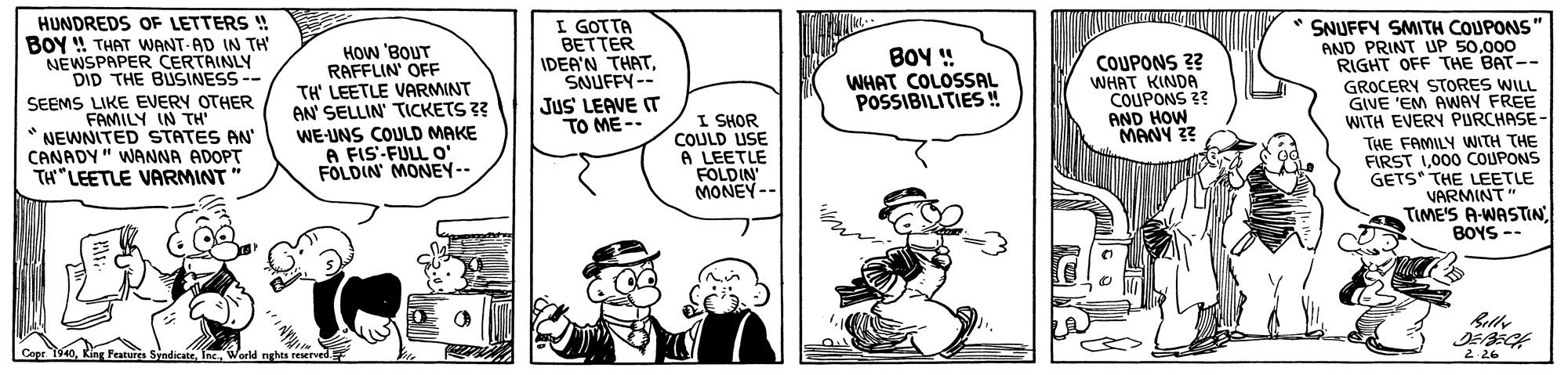 Font OCR: HUNDREDS OF LETTERS ! BOY ! THAT WANT AD IN TH NEWSPAPER CERTAINLY DID THE BUSINESS-- I GOTTA BETTER IDEA'N THATSNUFFY-- HOW 'BOUT RAFFLIN' OFF TH' LEETLE VARMINT AN' SELLIN TICKETS 3? WE-UNS COULD MAKE A FIS-FULL o FOLDIN' MONEY-- * SNUFFY SMITH COUPONS" AND PRINT UP 50000 RIGHT OFF THE BAT-- GROCERY STORES WILL GIVE 'EM AWAY FREE WITH EVERY PURCHASE- THE FAMILY WITH THE FIRST 1000 COUPONS GETS" THE LEETLE VARMINT" TIME'S A-WASTIN BOYS -- BOY ! WHAT COLOSSAL POSSIBILITIES ! COUPONS ?? WHAT KINDA COUPONS ?? AND HOW MANY ?? Jus' LEAVE IT TO ME - SEEMS LIKE EVERY OTHER FAMILY IN TH' NEWNITED STATES AN" CANADY" WANNA ADOPT TH"LEETLE VARMINT I SHOR COULD USE A LEETLE FOLDIN MONEY-- Relly Cope 1940World nghts reserved 2 26 HUNDREDS OF LETTERS ! BOY ! THAT WANT AD IN TH NEWSPAPER CERTAINLY DID THE BUSINESS-- I GOTTA BETTER IDEA'N THATSNUFFY-- HOW 'BOUT RAFFLIN' OFF TH' LEETLE VARMINT AN' SELLIN TICKETS 3? WE-UNS COULD MAKE A FIS-FULL o FOLDIN' MONEY-- * SNUFFY SMITH COUPONS" AND PRINT UP 50000 RIGHT OFF THE BAT-- GROCERY STORES WILL GIVE 'EM AWAY FREE WITH EVERY PURCHASE- THE FAMILY WITH THE FIRST 1000 COUPONS GETS" THE LEETLE VARMINT" TIME'S A-WASTIN BOYS -- BOY ! WHAT COLOSSAL POSSIBILITIES ! COUPONS ?? WHAT KINDA COUPONS ?? AND HOW MANY ?? Jus' LEAVE IT TO ME - SEEMS LIKE EVERY OTHER FAMILY IN TH' NEWNITED STATES AN" CANADY" WANNA ADOPT TH"LEETLE VARMINT I SHOR COULD USE A LEETLE FOLDIN MONEY-- Relly Cope 1940King Peatures SindicateWorld nghts reserved 2 26