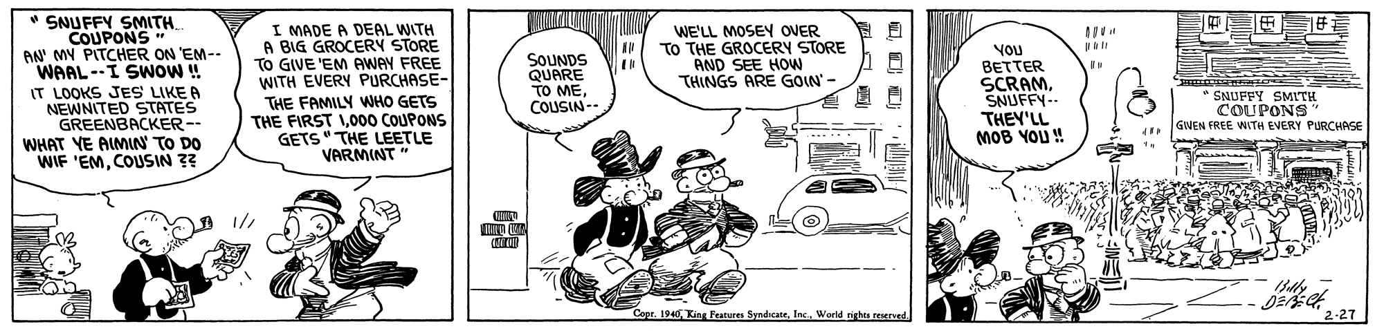 Fiction OCR: " SNUFFY SMITH. COUPONS" AN' MY PITCHER ON 'EM-- WAAL--I SWOW ! IT LOOKS JES LIKE A NEWNITED STATES GREENBACKER-- WHAT YE AIMIN TO DO WIF 'EMCOUSIN ?? I MADE A DEAL WITH A BIG GROCERY STORE TO GIVE 'EM AWAY FREE WITH EVERY PURCHASE- WE'LL MOSEY OVER To THE GROCERY STORE AND SEE HOWW THINGS ARE GOIN'- SOUNDS QUARE TO MECOUSIN-- VOU BETTER SCRAMSNUFFY-- THEY'LL MOB YOU ! THE FAMILY WHO GETS THE FIRST 1000 COUPONS GETS" THE LEETLE VARMINT" *SNUFFY SMITH COUPONS GWEN FREE WITH EVERY PURCHASE Copr. 1940World rights reserved. 2-27 |? ? " SNUFFY SMITH. COUPONS" AN' MY PITCHER ON 'EM-- WAAL--I SWOW ! IT LOOKS JES LIKE A NEWNITED STATES GREENBACKER-- WHAT YE AIMIN TO DO WIF 'EMCOUSIN ?? I MADE A DEAL WITH A BIG GROCERY STORE TO GIVE 'EM AWAY FREE WITH EVERY PURCHASE- WE'LL MOSEY OVER To THE GROCERY STORE AND SEE HOWW THINGS ARE GOIN'- SOUNDS QUARE TO MECOUSIN-- VOU BETTER SCRAMSNUFFY-- THEY'LL MOB YOU ! THE FAMILY WHO GETS THE FIRST 1000 COUPONS GETS" THE LEETLE VARMINT" *SNUFFY SMITH COUPONS GWEN FREE WITH EVERY PURCHASE Copr. 1940King Features SyndicateWorld rights reserved. 2-27 | ? ?