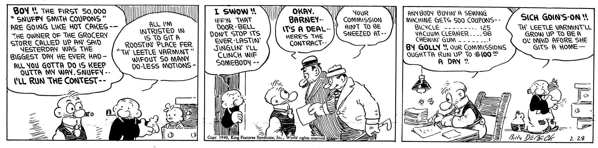 Rectangle OCR: BOY ! THE FIRST 50000 * SNUFFY SMITH COUPONS ARE GOING LIKE HOT CAKES -- I SWOW ! IFF'N THAT DOOR-BELL DON'T STOP ITS EVER-LASTIN' JINGLIN' I'LL CLINCH WIF SOMEBODY -- OKAY. BARNEY- IT'S A DEAL- ANYBODY BUVIN A SEWING MACHINE GETS 500 COUPONS-. ----... 125 VACUUM CLEANER....98 CHEWIN' GUM........ BY GOLLY ! OUR COMMISSIONS OUGHTTA RUN UP TO 100 A DAY !. ALL I'M INTRISTED IN IS TO GIT A ROOSTIN PLACE FER "TH' LEETLE VARMINT" WIFOUT SO MANY DO-LESS MOTIONS YOUR COMMISSION AINT TO BE SNEEZED AT-- SICH GOIN'S-ON ! TH' LEETLE VARMINT'LL GROW UP TO BE A OL MAID AFORE SHE GITS A HOME- BICYCLE THE OWNER OF THE GROCERY STORE CALLED UP AN' SAID VESTERDAY WAS THE BIGGEST DAY HE EVER HAD- ALL YOU GOTTA DO IS KEEP OUTTA MY WAYSNUFFY-- I'LL RUN THE CONTEST-- HERE'S THE CONTRACT-- Copr. 1940World nghts eeserved. Buly DEECK 2 28 BOY ! THE FIRST 50000 * SNUFFY SMITH COUPONS ARE GOING LIKE HOT CAKES -- I SWOW ! IFF'N THAT DOOR-BELL DON'T STOP ITS EVER-LASTIN' JINGLIN' I'LL CLINCH WIF SOMEBODY -- OKAY. BARNEY- IT'S A DEAL- ANYBODY BUVIN A SEWING MACHINE GETS 500 COUPONS-. ----... 125 VACUUM CLEANER....98 CHEWIN' GUM........ BY GOLLY ! OUR COMMISSIONS OUGHTTA RUN UP TO 100 A DAY !. ALL I'M INTRISTED IN IS TO GIT A ROOSTIN PLACE FER "TH' LEETLE VARMINT" WIFOUT SO MANY DO-LESS MOTIONS YOUR COMMISSION AINT TO BE SNEEZED AT-- SICH GOIN'S-ON ! TH' LEETLE VARMINT'LL GROW UP TO BE A OL MAID AFORE SHE GITS A HOME- BICYCLE THE OWNER OF THE GROCERY STORE CALLED UP AN' SAID VESTERDAY WAS THE BIGGEST DAY HE EVER HAD- ALL YOU GOTTA DO IS KEEP OUTTA MY WAYSNUFFY-- I'LL RUN THE CONTEST-- HERE'S THE CONTRACT-- Copr. 1940King Fearures SyndicateWorld nghts eeserved. Buly DEECK 2 28