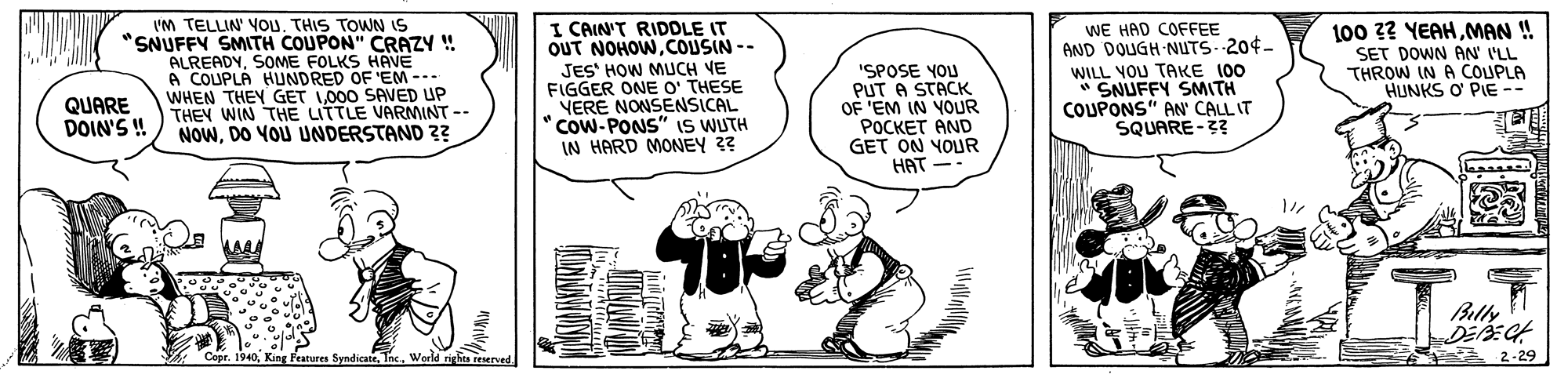 Art OCR: I'M TELLIN' YOu. THIS TOWN IS "SNUFFY SMITH COUPON" CRAZY ! ALREADYSOME FOLKS HAVE A COUPLA HUNDRED OF 'EM -.. WHEN THEY GET L000 SAVED UP THEY WIN THE LITTLE VARMINT -- NOWDO YOU UNDERSTAND 3? I CAIN'T RIDDLE IT OUT NOHOWCOUSIN -- JES' HOW MUCH VE FIGGER ONE O' THESE VERE NONSENSICAL COW-PONS" IS WUTH IN HARD MONEY 3? "SPOSE YOU PUT A STACK OF 'EM IN YOUR POCKET AND GET ON YOUR HAT WE HAD COFFEE AND DOUGH NUTS--204- WILL VOU TAKE 100 SNUFFY SMITH COUPONS" AN CALL IT SQUARE-3? 100 2? YEAHMAN ! SET DOWN AN' VLL THROW IN A COUPLA HUNKS O PIE -- QUARE DOIN'S ! Blly Features Syndirate. 2-29 I'M TELLIN' YOu. THIS TOWN IS "SNUFFY SMITH COUPON" CRAZY ! ALREADYSOME FOLKS HAVE A COUPLA HUNDRED OF 'EM -.. WHEN THEY GET L000 SAVED UP THEY WIN THE LITTLE VARMINT -- NOWDO YOU UNDERSTAND 3? I CAIN'T RIDDLE IT OUT NOHOWCOUSIN -- JES' HOW MUCH VE FIGGER ONE O' THESE VERE NONSENSICAL COW-PONS" IS WUTH IN HARD MONEY 3? "SPOSE YOU PUT A STACK OF 'EM IN YOUR POCKET AND GET ON YOUR HAT WE HAD COFFEE AND DOUGH NUTS--204- WILL VOU TAKE 100 SNUFFY SMITH COUPONS" AN CALL IT SQUARE-3? 100 2? YEAHMAN ! SET DOWN AN' VLL THROW IN A COUPLA HUNKS O PIE -- QUARE DOIN'S ! Blly Features Syndirate. 2-29