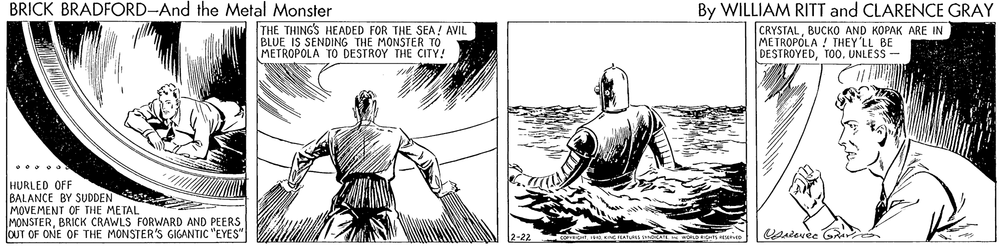 Jaw OCR: BRICK BRADFORD-And the Metal Monster THE THING'S HEADED FOR THE SEA! AVIL BLUE IS SENDING THE MONSTER TO METROPOLA TO DESTROY THE CITY! By WILLIAM RITT and CLARENCE GRAY CRYSTALBUCKO AND KOPAK ARE IN METROPOLA ! THEY'LL BE DESTROYEDTO0. UNLESS - HURLED OFF BALANCE BY SUDDEN MOVEMENT OF THE METAL MONSTERBRICK CRAWLS FORWARD AND PEERS OUT OF ONE OF THE MONSTER'S GIGANTIC "EYES" 2-22 BRICK BRADFORD-And the Metal Monster THE THING'S HEADED FOR THE SEA! AVIL BLUE IS SENDING THE MONSTER TO METROPOLA TO DESTROY THE CITY! By WILLIAM RITT and CLARENCE GRAY CRYSTALBUCKO AND KOPAK ARE IN METROPOLA ! THEY'LL BE DESTROYEDTO0. UNLESS - HURLED OFF BALANCE BY SUDDEN MOVEMENT OF THE METAL MONSTERBRICK CRAWLS FORWARD AND PEERS OUT OF ONE OF THE MONSTER'S GIGANTIC "EYES" 2-22