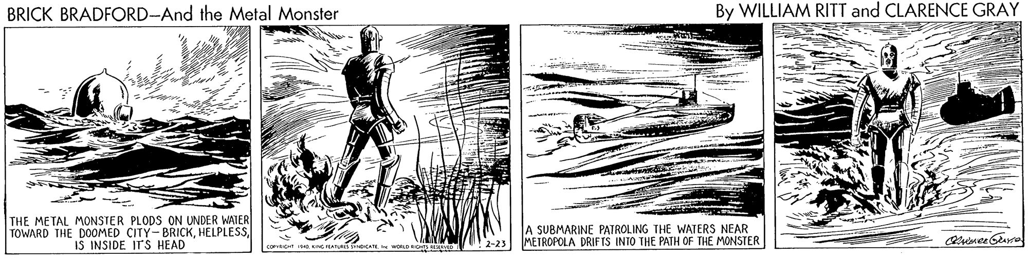 Drawing OCR: BRICK BRADFORD-And the Metal Monster By WILLIAM RITT and CLARENCE GRAY THE METAL MONSTER PLODS ON UNDER WATER TOWARD THE DOOMED CITY- BRICKIS INSIDE IT'S HEAD A SUBMARINE PATROLING THE WATERS NEAR METROPOLA DRIF TS INTO THE PATH OF THE MONSTER corvitHT I94 KING FEATURESs SYDCATE LO IGHES BE O 2-23 BRICK BRADFORD-And the Metal Monster By WILLIAM RITT and CLARENCE GRAY THE METAL MONSTER PLODS ON UNDER WATER TOWARD THE DOOMED CITY- BRICKIS INSIDE IT'S HEAD A SUBMARINE PATROLING THE WATERS NEAR METROPOLA DRIF TS INTO THE PATH OF THE MONSTER corvitHT I94 KING FEATURESs SYDCATE LO IGHES BE O 2-23