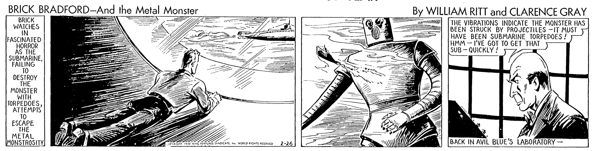 Illustration OCR: BRICK BRADFORD-And the Metal Monster By WILLIAM RITT and CLARENCE GRAY BRICK WAICHES IN FASCINATED HORROR AS THE SUBMARINEFAILING TO DESTROY THE MONSTER WITH TORPEDOESATTEMPIS TO ESCAPE THE METAL MONSTROSITY THE VIBRATIONS INDICATE THE MONSTER HAS BEEN STRUCK BY PROJECTILES -IT MUST HAVE BEEN SUBMARINE TORPEDOES! HMM-I'VE GOT TO GET THAT T SUB - QUICKLY ! AT woCAT WORLD EICHTS RISERVED BACK IN AVIL BLUE'S LABORATORY- 2-26 BRICK BRADFORD-And the Metal Monster By WILLIAM RITT and CLARENCE GRAY BRICK WAICHES IN FASCINATED HORROR AS THE SUBMARINEFAILING TO DESTROY THE MONSTER WITH TORPEDOESATTEMPIS TO ESCAPE THE METAL MONSTROSITY THE VIBRATIONS INDICATE THE MONSTER HAS BEEN STRUCK BY PROJECTILES -IT MUST HAVE BEEN SUBMARINE TORPEDOES! HMM-I'VE GOT TO GET THAT T SUB - QUICKLY ! AT woCAT WORLD EICHTS RISERVED BACK IN AVIL BLUE'S LABORATORY- 2-26