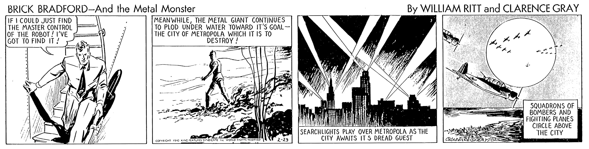 History OCR: BRICK BRADFORD-And the Metal Monster IF I COULD JUST FIND THE MASTER CONTROL JOF THE ROBOT ! I'VE GOT TO FIND IT! By WILLIAM RITT and CLARENCE GRAY MEANWHILETHE METAL GIANT CONTINUES TO PLOD UNDER WATER TOWARD IT'S GOAL- THE CITY OF METROPOLA WHICH IT IS TO DESTROY ! *? SQUADRONS OF BOMBERS AND FIGHTING PLANES CIRCLE ABOVE THE CITY SEARCHLIGHTS PLAY OVER METROPOLA AS THE CITY AWAITS IT S DREAD GUEST 2-?3 BRICK BRADFORD-And the Metal Monster IF I COULD JUST FIND THE MASTER CONTROL JOF THE ROBOT ! I'VE GOT TO FIND IT! By WILLIAM RITT and CLARENCE GRAY MEANWHILETHE METAL GIANT CONTINUES TO PLOD UNDER WATER TOWARD IT'S GOAL- THE CITY OF METROPOLA WHICH IT IS TO DESTROY ! * ? SQUADRONS OF BOMBERS AND FIGHTING PLANES CIRCLE ABOVE THE CITY SEARCHLIGHTS PLAY OVER METROPOLA AS THE CITY AWAITS IT S DREAD GUEST 2- ? 3