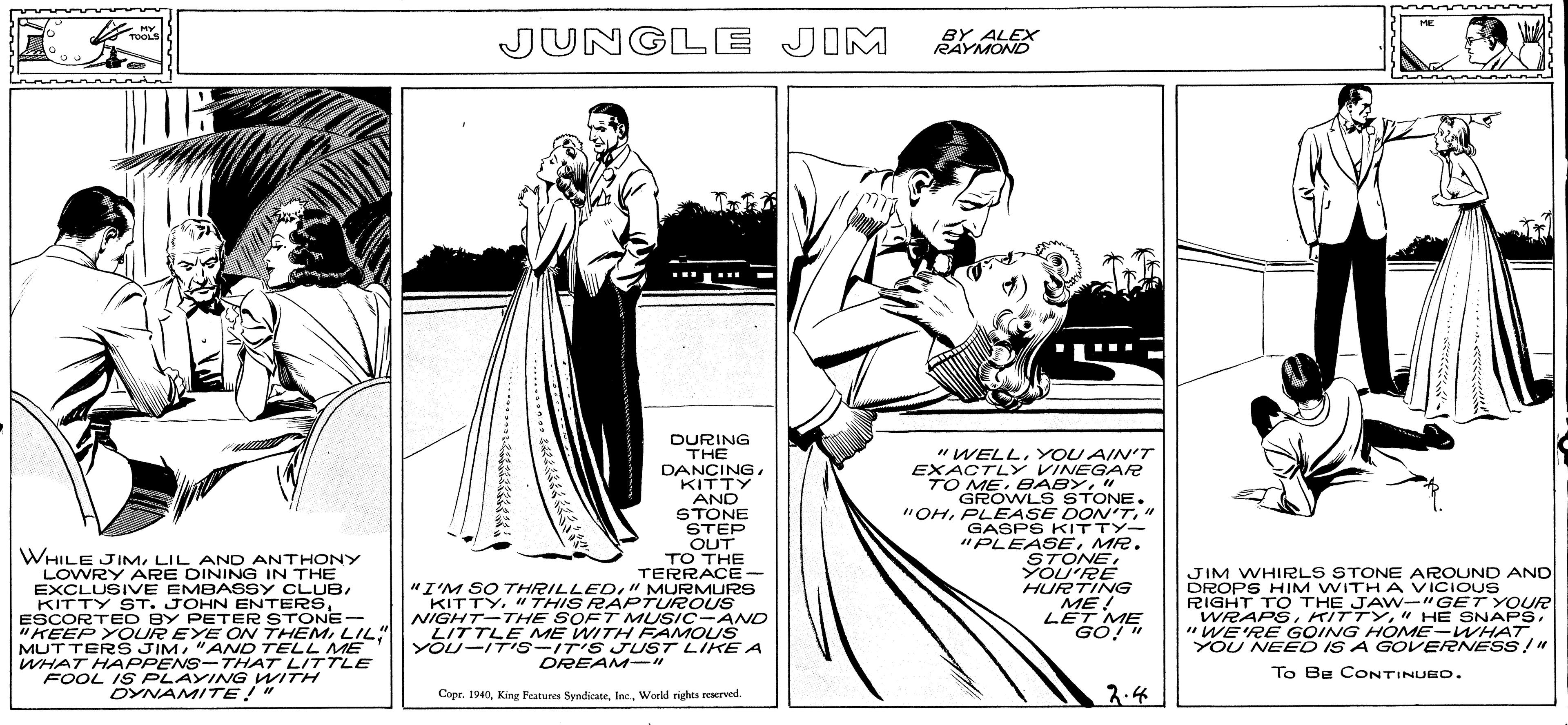 Line art OCR: OREAM LIKE A HE HY TOOLS JUNGLE JIM BY ALEX RAYMOND DURING THE WHILE JIMLIL AND ANTHONY LOWRY ARE DINING IN THE EXCLUSIVE EMBASSY CLUBESCORTED BY PETER STONE- "KEEP YOUR EYE ON THEM LIL" MUTTER JIM"AND TELL ME WHAT HAPPENS-THAT LITTLE FOOL IS PLAYINNG WITH DYNAMITE!" DANCING . KITTY AND STONE STEP OUT TO THE TERRACE- "I'M SO THRILLED" MURMURS KITTY"THIS RAPTUROUS NIGHT-THE SOFT MUSIC-AND LITTLE ME WITH FAMOUS YOU-IT's-IT'S JUST LIKE A "WELLY OU AIN'T EXACTLY VINEGAR TO ME" GROWLS STONE. "OH" GASPS KITTY- "PLEASEMR. STONEYOU'RE HURTING ME! LET ME JIM WHIRLS STONE AROUND AND DROPS HIM WITHA VICIOUS RIGHT TO THE JAW-"GET YOUR WRAPS"WE'RE GOING HOME-WHAT YOU NEED IS A GOVERNESS!" DREAM-" To Be CONTINUEO. Copr. 1940World rights reerved. 2.4 OREAM LIKE A HE HY TOOLS JUNGLE JIM BY ALEX RAYMOND DURING THE WHILE JIMLIL AND ANTHONY LOWRY ARE DINING IN THE EXCLUSIVE EMBASSY CLUBKITTY ST. JOHN ENTERSESCORTED BY PETER STONE- "KEEP YOUR EYE ON THEM LIL" MUTTER JIM"AND TELL ME WHAT HAPPENS-THAT LITTLE FOOL IS PLAYINNG WITH DYNAMITE!" DANCING . KITTY AND STONE STEP OUT TO THE TERRACE- "I'M SO THRILLED" MURMURS KITTY"THIS RAPTUROUS NIGHT-THE SOFT MUSIC-AND LITTLE ME WITH FAMOUS YOU-IT's-IT'S JUST LIKE A "WELLY OU AIN'T EXACTLY VINEGAR TO ME" GROWLS STONE. "OHPLEASE DON'T" GASPS KITTY- "PLEASEMR. STONEYOU'RE HURTING ME! LET ME JIM WHIRLS STONE AROUND AND DROPS HIM WITHA VICIOUS RIGHT TO THE JAW-"GET YOUR WRAPS" HE SNAPS"WE'RE GOING HOME-WHAT YOU NEED IS A GOVERNESS!" DREAM-" To Be CONTINUEO. Copr. 1940King Features SyndicateWorld rights reerved. 2.4