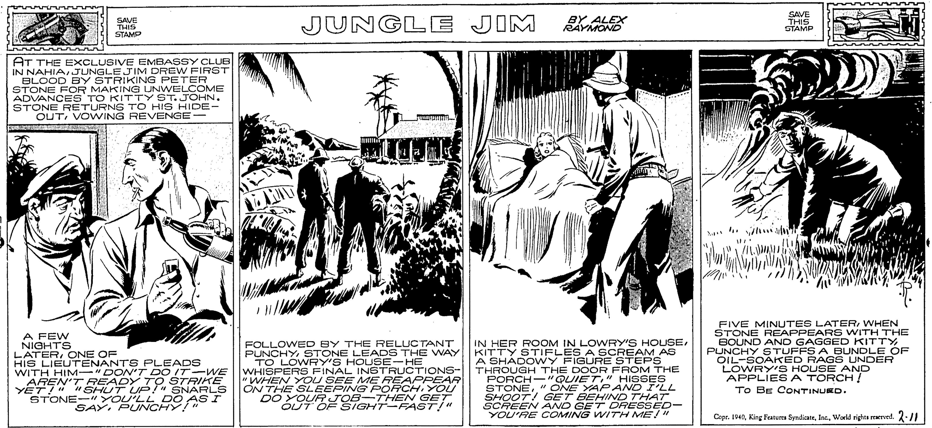 Rectangle OCR: SAVE THIS STAMP JUNGLE JIM BY ALEX RAYMOND SAVE THIS STAMP AT THE EXCLUSIVE EMBASSY CLUB IN NAHIA JUNGLE JIM DREW FIRST BLOOD BY STRIKING PETER STONE FOR MAKING UNWELCOME ADVANCES TO KITTY ST.JOHN. STONE RETURNS TO HIS HIDE- OUTVOVWING REVENGE- IL A FEW NIGHTS LATERONE OF HIS LIEUTENANTS PLEADS WITH HIM-" DON'T DO IT- WE AREN'T READY TO STRIKE YET!" " SHUT UP!" SNARLS STONE-"YOU'LL DO AS I FOLLOWED BY THE RELUCTANT PUNCHYSTONE LEADS THE WAY TO LOWRY'S HOUSE-HE WHISPERS FINAL INSTRUCTIONS- "WHEN YOU SEE ME REAPPEAR ON THE SLEEPING PORCHYOU DO YOUR JOB-THEN GET OUT OF SIGHT-FAST!" IN HER ROOM IN LOWRY'S HOUSEKITTY STIFLES A SCREAM AS A SHADO WY FIGURE STEPS THROUGH THE DOOR FROM THE PORCH-"QUIET" HISSES STONE" ONE YAPAND I'LL SHOOT! GET BEHIND THAT SCREEN AND GET DRESSED- YOU'RE COMING WITH ME!" FIVE MINUTES LATERWHEN STONE REAPPEAR S WITH THE BOUND AND GAGGED KITTY PUNCHY STUFFS A BUNDLE OF OIL-SOAKED RAGS UNDER LOWRY'S HOUSE AND APPLIESA TORCH ! To BE CONTINUKD. SAYPUNCHY!" Cope. 1940World rights reaerved. 2:/1 SAVE THIS STAMP JUNGLE JIM BY ALEX RAYMOND SAVE THIS STAMP AT THE EXCLUSIVE EMBASSY CLUB IN NAHIA JUNGLE JIM DREW FIRST BLOOD BY STRIKING PETER STONE FOR MAKING UNWELCOME ADVANCES TO KITTY ST.JOHN. STONE RETURNS TO HIS HIDE- OUTVOVWING REVENGE- IL A FEW NIGHTS LATERONE OF HIS LIEUTENANTS PLEADS WITH HIM-" DON'T DO IT- WE AREN'T READY TO STRIKE YET!" " SHUT UP!" SNARLS STONE-"YOU'LL DO AS I FOLLOWED BY THE RELUCTANT PUNCHYSTONE LEADS THE WAY TO LOWRY'S HOUSE-HE WHISPERS FINAL INSTRUCTIONS- "WHEN YOU SEE ME REAPPEAR ON THE SLEEPING PORCHYOU DO YOUR JOB-THEN GET OUT OF SIGHT-FAST!" IN HER ROOM IN LOWRY'S HOUSEKITTY STIFLES A SCREAM AS A SHADO WY FIGURE STEPS THROUGH THE DOOR FROM THE PORCH-"QUIET" HISSES STONE" ONE YAPAND I'LL SHOOT! GET BEHIND THAT SCREEN AND GET DRESSED- YOU'RE COMING WITH ME!" FIVE MINUTES LATERWHEN STONE REAPPEAR S WITH THE BOUND AND GAGGED KITTY PUNCHY STUFFS A BUNDLE OF OIL-SOAKED RAGS UNDER LOWRY'S HOUSE AND APPLIESA TORCH ! To BE CONTINUKD. SAYPUNCHY!" Cope. 1940King Features SyndicateWorld rights reaerved. 2:/1