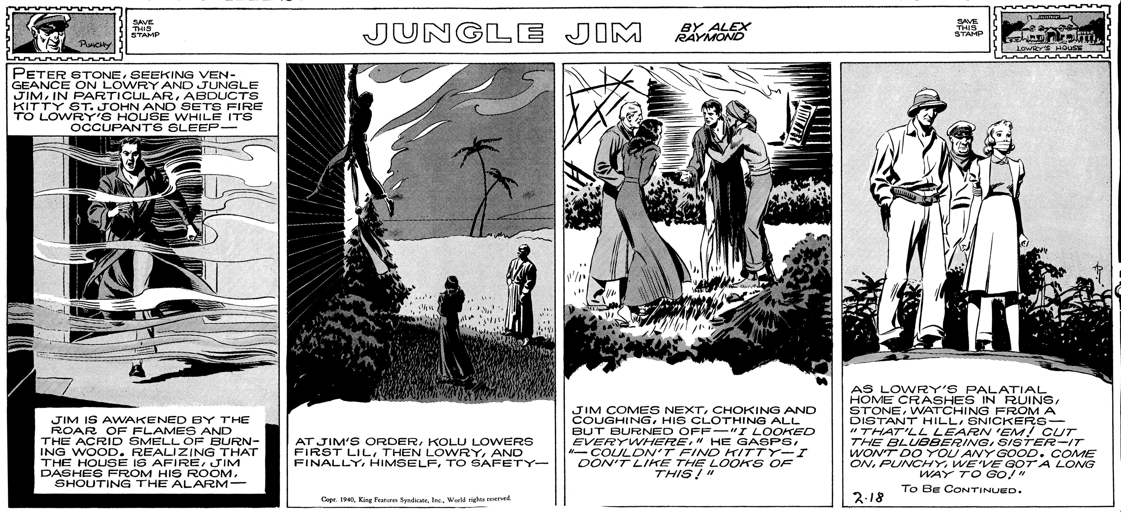 Poster OCR: ONPUN WAY Co90TA LONG SAVE THIS STAMP JUNGLE JIM BY ALEX RAYMOND SAVE THIS STAMP owayE HOUSE PETER STONESEEKING VEN- GEANCE ON LOWRY AND JUNGLE JIMABDUCTS KITTY ST. JOHN AND SETS FIRE TO LOWRY'S HOUSE WHILE ITS OCCUPANTS SLEEP- JIM IS AWAKENED BY THE ROAR OF FLAMES AND THE ACRID SMELL OF BURN- ING WOOD. REALIZING THAT THE HOUSE IS AFIREJIM DASHES FROM HIS ROOM. SHOUTING THE ALARM- JIM COMES NEXTCHOKING AND COUGHINGHIS CLOTHING ALL BUT BURNED OFF-"I LOOKED EVERYWHEREN- COULDN'T FIND KITTY-I DON'T LIKE THE LOOKS OF THIS!" AS LOWRY'S PALATIAL HOME CRASHES IN RUINSWNATCHING FROM A DISTANT HILLSNICKERS- "THAT'LL LEARN 'EM! CUT THE BLUBBERINGSISTER-IT WONT DO YOU ANY GOOD. COME ONWE'VE GOT A LONG WAY TO GO!" AT JIM'S ORDERKOLU LOWERS FIRST LIL THEN LOWRYAND FINALLYTO SAFETY- To Be CONTINUED. Copr. 1940Inc. Wad ight reserved. 2.18 ONPUN WAY Co90TA LONG SAVE THIS STAMP JUNGLE JIM BY ALEX RAYMOND SAVE THIS STAMP owayE HOUSE PETER STONESEEKING VEN- GEANCE ON LOWRY AND JUNGLE JIMIN PARTICULARABDUCTS KITTY ST. JOHN AND SETS FIRE TO LOWRY'S HOUSE WHILE ITS OCCUPANTS SLEEP- JIM IS AWAKENED BY THE ROAR OF FLAMES AND THE ACRID SMELL OF BURN- ING WOOD. REALIZING THAT THE HOUSE IS AFIREJIM DASHES FROM HIS ROOM. SHOUTING THE ALARM- JIM COMES NEXTCHOKING AND COUGHINGHIS CLOTHING ALL BUT BURNED OFF-"I LOOKED EVERYWHERE" HE GASPSN- COULDN'T FIND KITTY-I DON'T LIKE THE LOOKS OF THIS!" AS LOWRY'S PALATIAL HOME CRASHES IN RUINSWNATCHING FROM A DISTANT HILLSNICKERS- "THAT'LL LEARN 'EM! CUT THE BLUBBERINGSISTER-IT WONT DO YOU ANY GOOD. COME ONWE'VE GOT A LONG WAY TO GO!" AT JIM'S ORDERKOLU LOWERS FIRST LIL THEN LOWRYAND FINALLYTO SAFETY- To Be CONTINUED. Copr. 1940King Featurn SyndicateInc. Wad ight reserved. 2.18